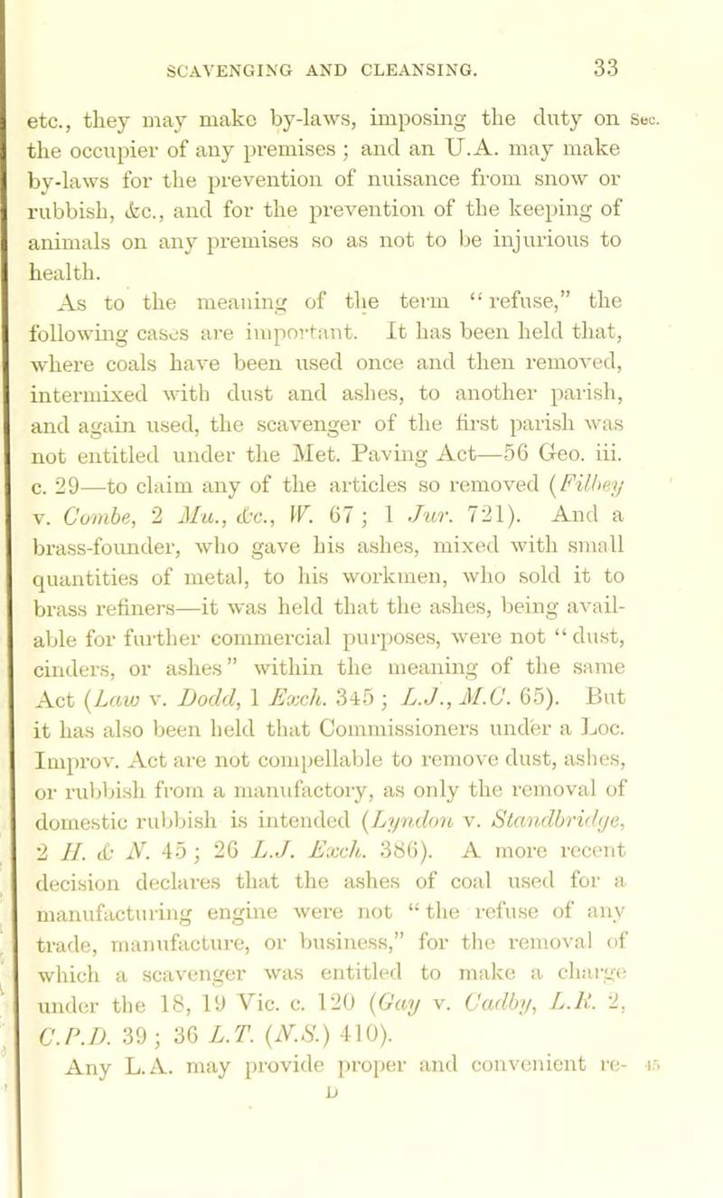 etc., they may make by-laws, imposing the duty on Sec. the occupier of any premises ; and an U.A. may make by-laws for the prevention of nuisance fi'om snow or rubbish, ikc., and for the prevention of the keeping of animals on any premises so as not to lie injurious to health. As to the meaning of the teim “ refuse,” the following cases are important. It has been held that, where coals have been used once and then removed, intermixed with dust and ashes, to another pailsh, and again used, the scavenger of the first parish was not entitled under the Met. Paving Act—56 Geo. iii. c. 29—to claim any of the articles so removed [Filhey V. Combe, 2 Mu., the., IF. 67 ; 1 Jur. 721). And a brass-founder, who gave his ashes, mixed with small quantities of metal, to his workmen, who sold it to brass refiners—it was held that the ashes, being avail- able for further commercial purposes, were not “ dust, cinders, or ashes ” within the meaning of the same Act (^Law V. Dodd, 1 Exch. 345 ; L.J., M.C. 65). But it has also been held that Commissioners under a Loc. Improv. Act are not compellable to remove dust, ashes, or rubbish from a manufactory, as only the removal of domestic ruljbish is intended {Lyndon v. Standbridje, 2 II. (£• N. 15 ; 26 L.J. Exch. 386). A more recent decision declares that the ashes of coal used for a manufcujturing engine were not “ the I’cfuse of any trade, manufacture, or business,” for the removal of which a scavenger was entitled to make a charge ^ under the 18, 19 Vic. c. 120 (Gay v. Cadby, L.U. 2, C.P.D. 39 ; 36 L.T. (iV.S.) 410). Any L.A. may provide proper and convenient re- m ' D