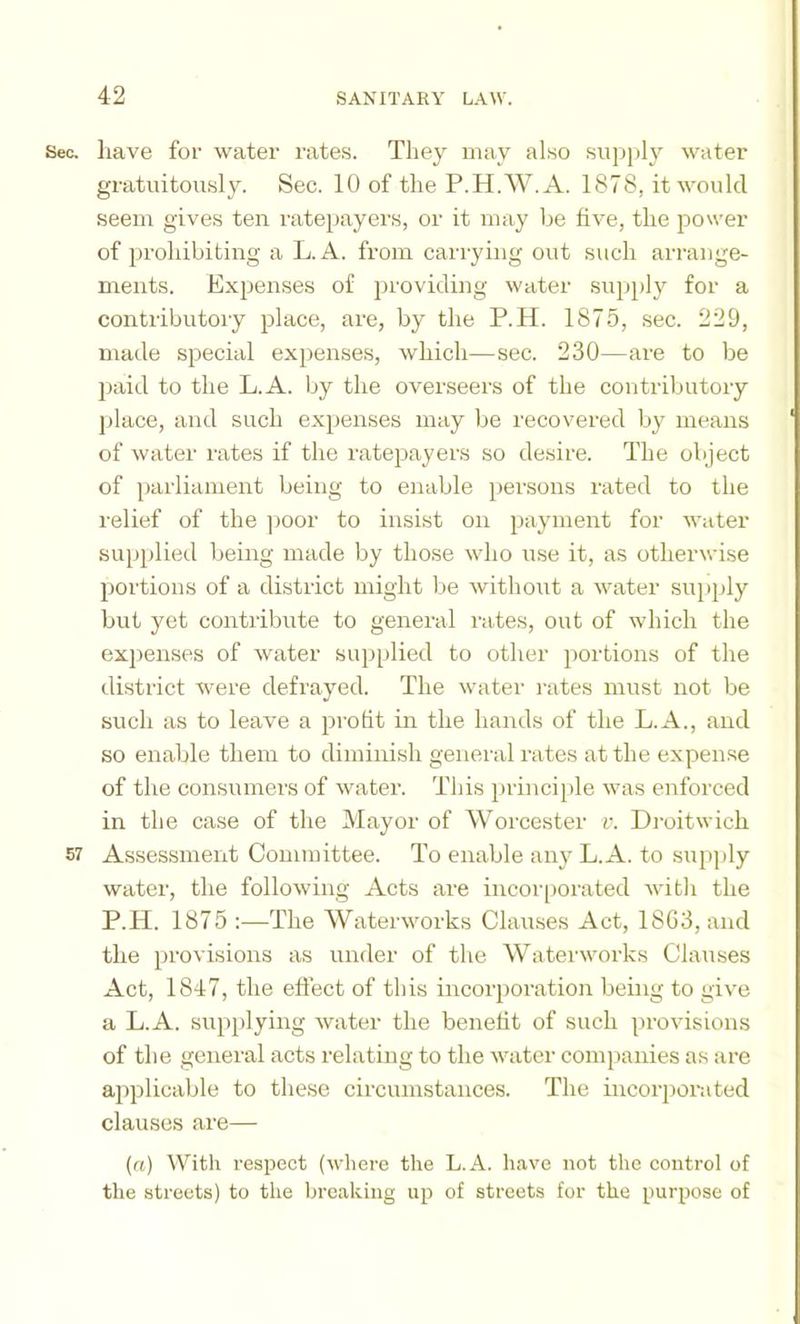 Sec. have for water rates. They may also sujijily water gratuitously. Sec. 10 of the P.H.W.A. 1878, it would seem gives ten rateiiayers, or it may be hve, the power of prohibiting a L. A. from carrying out such arrange- ments. Expenses of providing water supply for a contributory place, are, by the P.H. 1875, sec. 229, made special expenses, which—sec. 230—are to be paid to the L.A. by the ovei’seers of the contributoiy ])lace, and such expenses may be recovered by means of water rates if the ratepayers so desire. The object of parliament being to enable persons rated to the relief of the ]ioor to insist on payment for water supplied being made by those who use it, as otherwise portions of a district might be wdthout a water supply but yet contribute to general rates, out of which the expenses of water sup[>lied to other jiortions of the district were defrayed. The watei' rates must not be such as to leave a profit in the hands of the L.A., and so enable them to diminish general rates at the expense of the consumers of water. This principle was enforced in the case of the Mayor of Worcester v. Droitwich 57 Assessment Committee. To enable any L.A. to supj)ly water, the following Acts are incoi'[)orated with the P.H. 1875 :—The Waterworks Clauses Act, 18G3, and the provisions as under of the Waterworks Clauses Act, 1847, the effect of this incor])oration being to give a L.A. supplying water the benefit of such provisions of the general acts relating to the water com})anies as are applicable to these circumstances. The incorpoi-ated clauses are— {a) With respect (where the L.A. have not the control of the streets) to the breaking up of streets for the purpose of