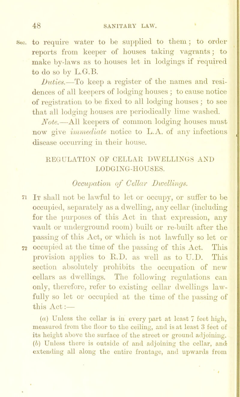 Sec. to require water to be sujipliecl to them ; to order reports from keeper of houses taking vagrants; to make by-laws as to houses let in lodgings if required to do so by L.G.B. Duties.—To keep a register of the names and resi- dences of all keepers of lodging houses ; to cause notice of registration to be fixed to all lodging houses ; to see that all lodging houses are periodically lime washed. Note.—All keepers of common lodging houses must now give imtuediate notice to L.A. of any infectious disease occuriing in their house. REGULATION OF CELLAR DWELLINGS AND LODGING-HOUSES. Occupation of Cellar Dwellings. 71 It shall not be lawful to let or occupy, or sufler to be occupied, separately as a dwelling, any cellar (including for the [)urposes of this Act in that expression, any vault or undei'ground room) built or re-built after the passing of this Act, or which is not lawfully so let or 72 occupied at the time of the passing of this Act. This provision aiqilies to E.D. as well as to U.D. This section absolutel}'’ prohibits the occupation of new cellars as dwellings. The following regulations can only, therefore, refer to existing cellar dwellings law- fully so let or occupied at the time of the passing of this Act:— (rt) Unless the cellar is in every i^irt at least 7 feet high, measured from the floor to the ceiling, and is at least 3 feet of its height above the surface of the street or ground adjoining. (h) Unless there is outside of and adjoining the cellar, and extending all along the entire frontage, and upwards from