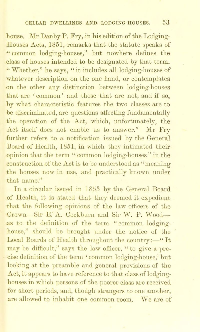 house. Mr Danby P. Fry, in his edition of the Lodging- Houses Acts, 1851, remarks that the statute speaks of “ common lodging-liouses,” but nowhere defines the class of houses intended to be designated by that term. “ Whether,” he says, “it includes all lodging-houses of whatever description on the one hand, or contemjdates on the other any distinction between lodging-houses that are ‘ common ’ and those that are not, and if so, by what characteristic features the two classes are to be discriminated, are questions affectiug fundamentally the operation of the Act, which, unfortunately, the Act itself does not enable us to answer.” Mr Fry further refers to a notification issued by the General Board of Health, 1851, in which they intimated their opinion that the term “ common lodging-houses ” in the construction of the Act is to be understood as “meaning the houses now in use, and practically known under that name.” In a circular issued in 1853 by the General Board of Health, it is stated that the}'^ deemed it expedient that the following opinions of the laAv officers of the Crown—Sii’ E. A. Cockburn and Sir W. P. Wood— as to the definition of the term “ common lodging- house,” should be brought under the notice of the Local Boards of Health throughout the country:—“It may be difficult,” says the law officer, “ to give a pre- cise definition of the term ‘ common lodging-house,’ but looking at the preamble and general provisions of the Act, it appears to have reference to that class of lodging- houses in which persons of the poorer class are received for short periods, and, though strangers to one another, are allowed to inhabit one common room. We are of