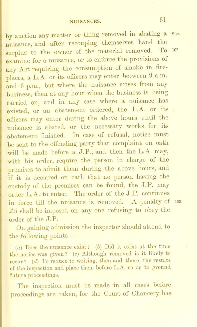by auction any matter or thing removed in abating a Sec. nuisance, and after recouping themselves hand the surplus to the owner of the material removed. To 102 examine for a nuisance, or to enforce the provisions of any Act requii'ing the consumption of smoke in fire- places, a L.A. or its ofiicers may enter between 9 a.m. and 6 p.ra., but where the nuisance arises from any business, then at any hour when the business is being carried on, and in any case where a nuisance has existed, or an abatement ordered, the L.A. or its ofiicers may enter during the above hours until the nuisance is abated, or the necessary works for its abatement finished. In case of refusal, notice must be sent to the offending party that complaint on oath w'ill be made before a J.P., and then the L.A. may, with his order, require the person in charge of the premises to admit them during the above hours, and if it is declared on oath that no person having the custody of the premises can be found, the J.P. may order L.A. to enter. The order of the J.P. continues in force till the nuisance is removed. A penalty of 103 £0 shall be imposed on any one refusing to obey the order of the J.P. On gaining admission the inspector should attend to the following points :— ((() Does the nuisance exist ? (b) Did it exist at the time the notice was given ? (c) Although removed is it likely to recur? (d) To reduce to writing, then and there, the I’esults of the inspection and place them before L.A. so ag to ground future proceedings. The inspection must be made in all cases before proceedings are taken, for the Court of Chancery has