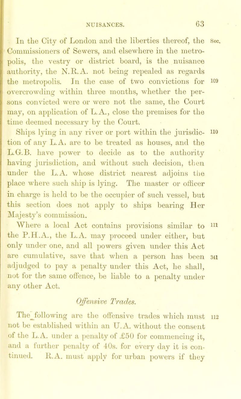 In the City of London and the liberties thereof, the See. Commissioners of Sewers, and elsewhere in the metro- polis, the vestry or district board, is the nuisance authority, the N.R.A. not being repealed as regards the metropolis. In the case of two convictions for 109 overcrowding within three months, whether the per- sons convicted were or were not the same, the Court may, on application of L.A., close the premises for the time deemed necessary by the Court. Ships lying in any river or port within the jiirisdic- no tion of any L. A. are to be treated as houses, and the L.G.B. have power to decide as to the authority having jiudsdiction, and without such decision, then under the L.A. whose district nearest adjoins the place where such ship is lying. The master or olEcer in chai’ge is held to be the occupier of such vessel, but this section does not apply to shi2is bearing Her Majesty’s commission. Where a local Act contains provisions similar to ni the P.H.A., the L.A. may proceed under either, but only under one, and all i)owers given under this Act are cumulative, save that when a person has been 341 adjudged to pay a penalty under this Act, he shall, not for the same offence, be liable to a penalty under any other Act. Offensive Trades. The^following ai’e the offensive trades which must H2 not be established within an U.A. without the consent of the L.A. under a penalty of £50 for commencing it, and a further penalty of 40s. for every day it is con- tinued. R.A. must ajjply for urban 2>owers if they