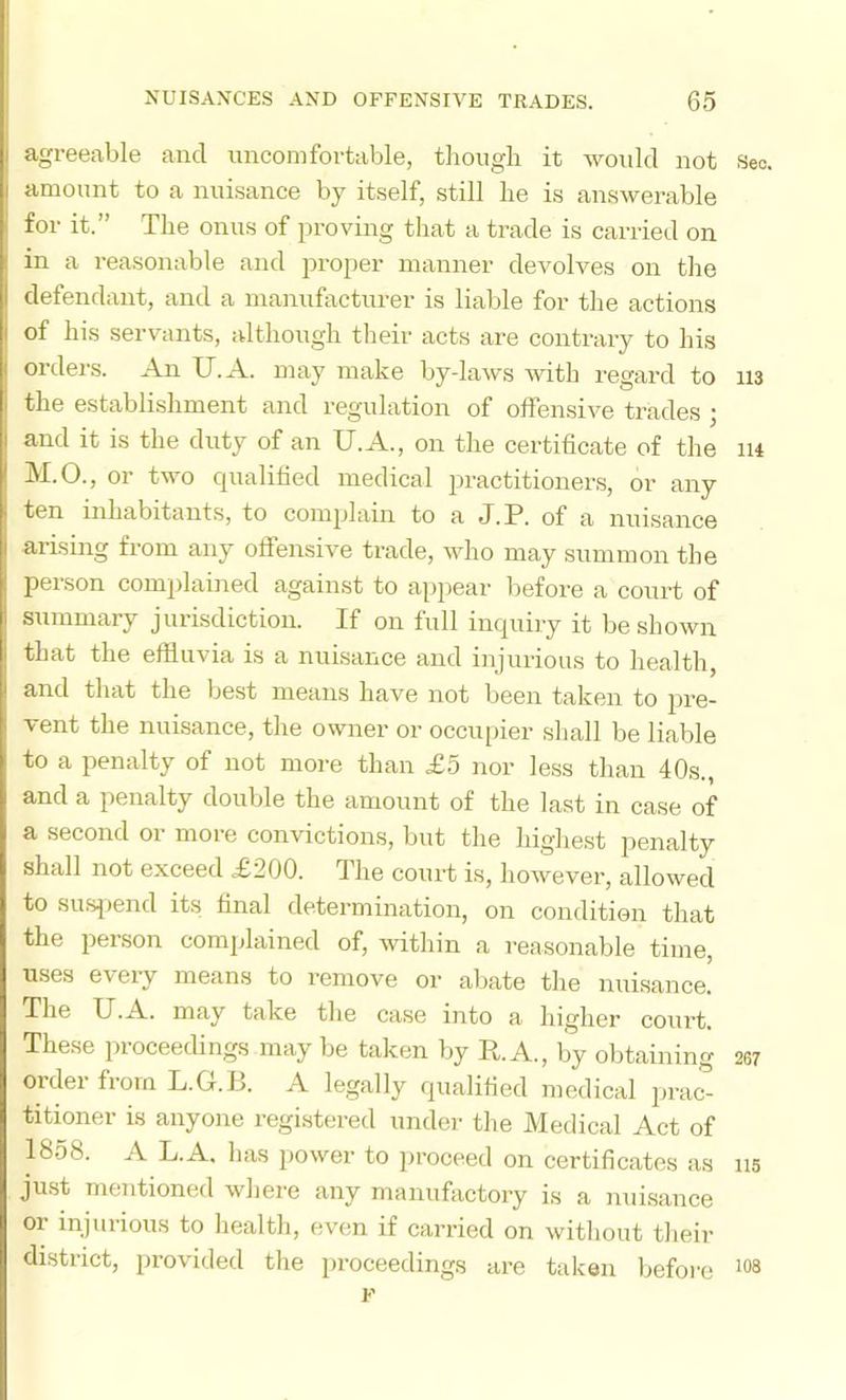 agreeable and uncomfortable, thougli it would not Sec. amount to a nuisance by itself, still lie is answerable for it.” The onus of proving that a trade is carried on in a reasonable and projier manner devolves on the defendant, and a manufacturer is liable for the actions of his servants, although tlieir acts are contrary to his orders. An U.A. may make by-laws Avith regard to ii3 the establishment and regulation of offensive trades ; and it is the duty of an U.A., on the certificate of the lu M.O., or two qualified medical practitioners, or any ten inhabitants, to complain to a J. 3P. of a nui.sance arising from any offensive trade, who may summon the person complained against to appear before a court of summary jurisdiction. If on full inquiry it be shown that the effluvia is a nuisance and injurious to health, and that the best means have not been taken to pre- vent the nuisance, the owner or occupier shall be liable to a penalty of not more than £5 nor less than 40s., and a penalty double the amount of the last in case of a second or more convictions, but the highest penalty shall not exceed £200. The court is, hoAvever, allowed to sufqiend its final determination, on condition that the person complained of, within a reasonable time, uses every means to remove or aliate the nuisance. The U.A. may take the case into a higher court. These proceedings may be taken by R. A., by obtaining 267 order from L.G.B. A legally qualified medical prac- titioner is anyone registered under the Medical Act of 1858. A L.A. has power to ]>roceed on certificates as ns ju-st mentioned Avhere any manufiictory is a nuisance oi injurious to health, even if carried on without their district, provided the proceedings are taken before F