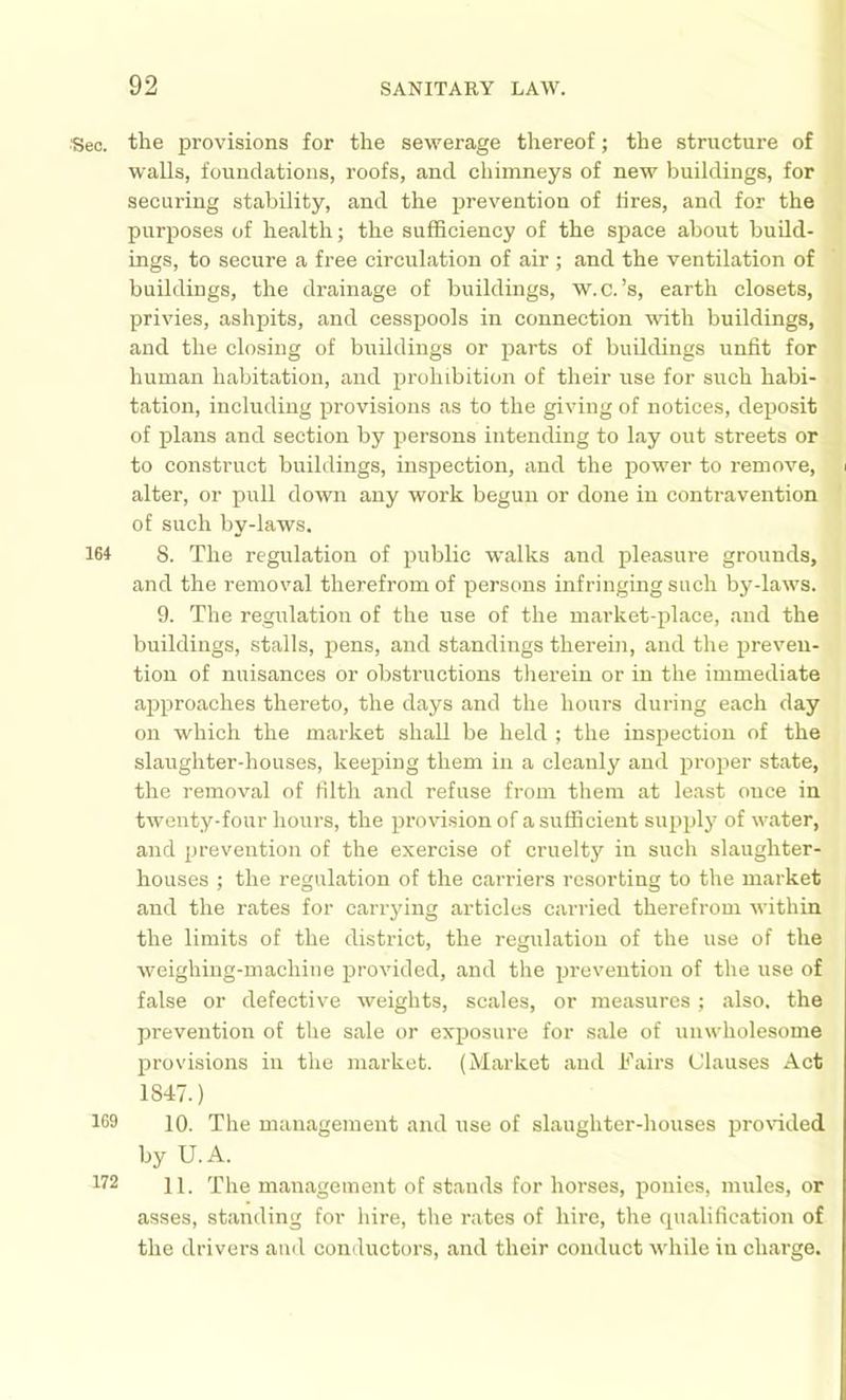 ■Sec. the provisions for the sewerage thereof; the structure of walls, foundations, roofs, and chimneys of new buildings, for securing stability, and the prevention of lires, and for the purposes of health; the sufficiency of the space about budd- ings, to secure a free circulation of air ; and the ventilation of buildings, the drainage of buildings, w.c.’s, earth closets, privies, ashpits, and cesspools in connection with buildings, and the closing of buildings or parts of buildings unfit for human habitation, and prohibition of their use for such habi- tation, including provisions as to the giving of notices, deposit of plans and section by persons intending to lay out streets or to construct buildings, inspection, and the power to remove, alter, or pull down any work begun or done in contravention of such by-laws. 164 8. The regulation of public walks and pleasure grounds, and the removal therefrom of persons infringing such by-laws. 9. The regulation of the use of the market-place, and the buildings, stalls, pens, and standings therein, and the preven- tion of nuisances or obstructions therein or in the immediate approaches thereto, the days and the hours during each day on which the market shall be held ; the inspection of the slaughter-houses, keeping them in a cleanly and j^roper state, the removal of filth and refuse from them at least ouce in twenty-four hours, the provision of a sufficient supply of water, and prevention of the exercise of cruelty in such slaughter- houses ; the regulation of the carriers resorting to the market and the rates for carrying articles carried therefrom within the limits of the district, the regulation of the use of the weighing-machine provided, and the prevention of the use of false or defective weights, scales, or measures; also, the prevention of the sale or exposiu’e for sale of unwholesome provisions in the market. (Market and Fairs Clauses Act 1847.) 169 10. The management and use of slaughter-houses proidded by U.A. 172 11 'Pile management of stands for horses, ponies, mules, or asses, standing for hire, the rates of hire, the cpialification of the drivers and conductors, and their conduct while in charge.