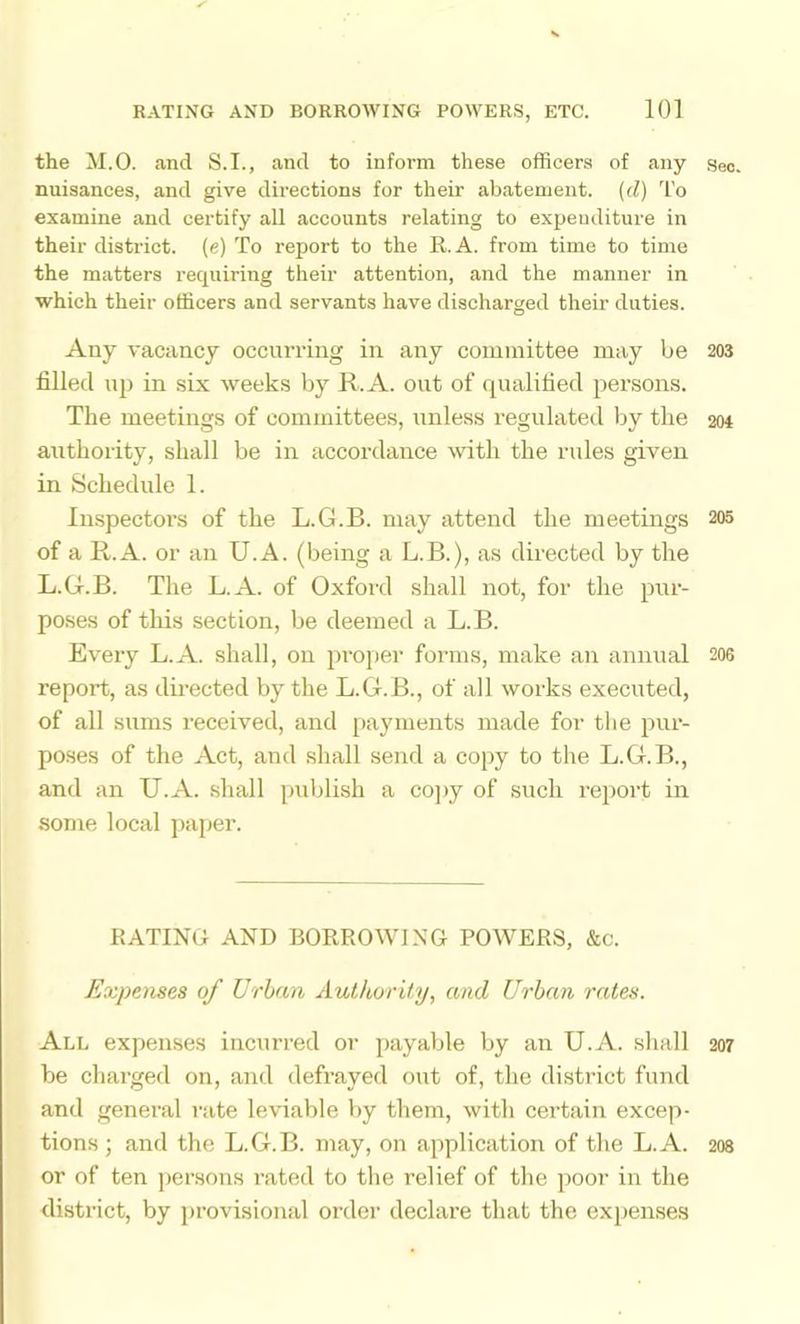 the M.O. and S.I., and to inform these officers of any seo. nuisances, and give directions for their abatement, {d) To examine and certify all accounts relating to expenditure in their district, (e) To report to the R. A. from time to time the matters recpiiring their attention, and the manner in which their officers and servants have discharged their duties. Any vacancy occurring in any committee may be 203 filled up in six weeks by R. A. out of qualified persons. The meetings of committees, unless regulated by the 204 authority, shall be in accordance %vith the rules given in Schedule 1. Inspectors of the L.G.B. may attend the meetings 205 of a R.A. or an U.A. (being a L.B.), as directed by the L.G.B. The L.A. of Oxford shall not, for the pur- po.ses of this section, be deemed a L.B. Every L.A. shall, on proper forms, make an annual 206 report, as directed by the L.G.B., of all works executed, of all sums received, and payments made for the pur- poses of the Act, and shall send a copy to the L.G.B., and an U.A. shall piddish a co]>y of such rei>ort in some local jiaper. RATING AND BORROWING POWERS, &c. Expenses of Urban AutkorUy, and Urban rates. All expenses incurred or payable by an U.A. shall 207 be charged on, and defrayed out of, the district fund and general rate leviable by them, with certain excep- tions; and the L.G.B. may, on application of the L.A. 208 or of ten jiersons rated to tlie relief of the poor in the district, by provisional order declare that the expenses