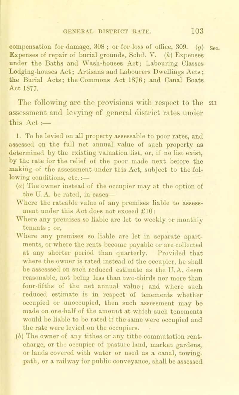 compensation for damage, .S08 ; or for loss of office, ,S09. {g) see. Expenses of repair of burial grounds, Schd. V. (h) Expenses under the Baths and Wash-houses Act; Labouring Classes Lodging-houses Act; Artisans and Labourers Dwellings Acts ; the Burial Acts; the Commons Act 1876; and Canal Boats Act 1877. The following are the provisions with res2iect to the 211 assessment and levying of general district rates under this Act:— 1. To be levied on all projierty assessable to poor rates, and assessed on the full net annual value of such piroperty as determiued by the existing valuation list, or, if no list exist, by the rate for the relief of the poor made next before the making of the assessment under this Act, subject to the fol- lowing conditions, etc.:— (a) The otvner instead of the occupier may at the option of the U.A. be rated, in cases— Where the rateable value of any premises liable to assess- ment under this Act does not exceed £10: Where any premises so liable are let to weekly or monthly tenants ; or. Where any pjremises so liable are let in sep)arate apart- ments, or where the rents become payable or are collected at any shorter period than quarterly. Provided that where the owner is rated instead of the occupier, he shall be assesssed on such reduced estimate as the U.A. deem reasonable, not being less than two-thirds nor more than four-fifths of the net animal value; and where such reduced estimate is in respect of tenements whether occupied or unoccupied, then such assessment may be made on one-half of the amount at which such tenements would be liable to be rated if the s.ame were occupiied and the rate were levied on the occiqhers. (h) The owner of any tithes or any tithe commutation rent- charge, or the occupier of pasture land, market gardens, or lands covered with water or useil as a canal, towing- path, or a railway for public conveyance, shall be assessed