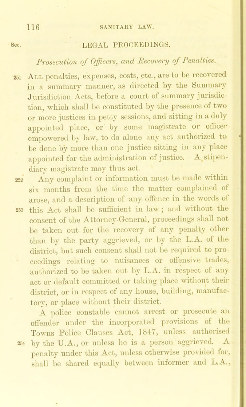 Sec. LEGAL PROCEEDINGS. Prosecution of Officers, and Recovery of Penalties. 251 All penalties, expenses, costs, etc., are to be recovered in a snminary inannei’, as directed by the Summary Jurisdiction Acts, before a court of summary j urisdic- tion, which shall be constituted by the presence of two or more justices in petty sessions, and sitting in a duly appointed place, or by some magistrate or officer empowered by law, to do alone any act autliorized to be done by more than one justice sitting in any place appointed for the administration of justice. A,stipen- diary magistrate mny thus act. 252 Any complaint or information must be made within six months from the time the matter complained of arose, and a description of any offence in the words of 253 this Act shall be sufficient in law; and without the consent of the Attorney-General, proceedings shall not be taken out for the recovery of any penalty other than by the party aggrieved, or by the L.A. of the district, but such consent sliaU not be recpiired to pro- ceedings relating to nuisances or offensive trades, authorized to be taken out by L.A. in respect of any act or default committed or taldng place without theii- district, or in respect of any house, building, manufac- tory, or place without their district. A police constable cannot arrest or prosecute an offender under the incorporated provisions of the Towns Police Clauses Act, ]8f7, unless authorised 254 by the U.A., or unless he is a person aggrieved. A penalty under this Act, unless otherwise provided for, shall be shared equally between informer and L.A.,