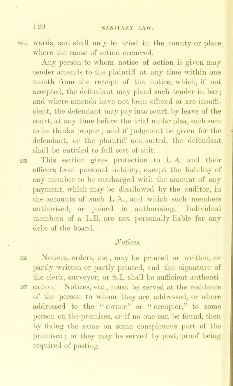 8eu. wards, and shall only be tried in the county or place where the cause of action occurred. Any person to whom notice of action is given may tender amends to the plaintifi’ at any time within one month from the I’eceipt of the notice, which, if not accepted, the defendant may plead such tender in bar; and where amends have not been offered or are insuffi- cient, the defendant may i>ay into court, by leave of the court, at any time before the trial uudei’ plea, such sum as he thinks proper; and if judgment be given for the defendant, or the plaintiff non-suited, the defendant shall be entitled to full cost of suit. 265 This section gives protection to L.A. and their officers from personal liability, except the liability of any member to be surcharged with the amount of any payment, which may be disallowed by the auditor, in the accounts of such L.A., and which such members authorised, or joined in authorising. Individual membei-s of a L.B. are not personally liable for any debt of the board. Notices. 266 Notices, orders, etc., may be printed or written, or partly written or p:irtly printed, and the signatm-e of the clerk, surveyor, or S.I. shall be sufficient authenti- 267 cation. Notices, etc., must be served at the residence of the person to whom they ai’e addressed, or where addressed to the “ owner” or “ occupier,” to some person on the premises, or if no one can be found, then by tixing the same on some conspicuous part of the premise.s ; or they may be seiwed by post, proof being recpiired of posting.