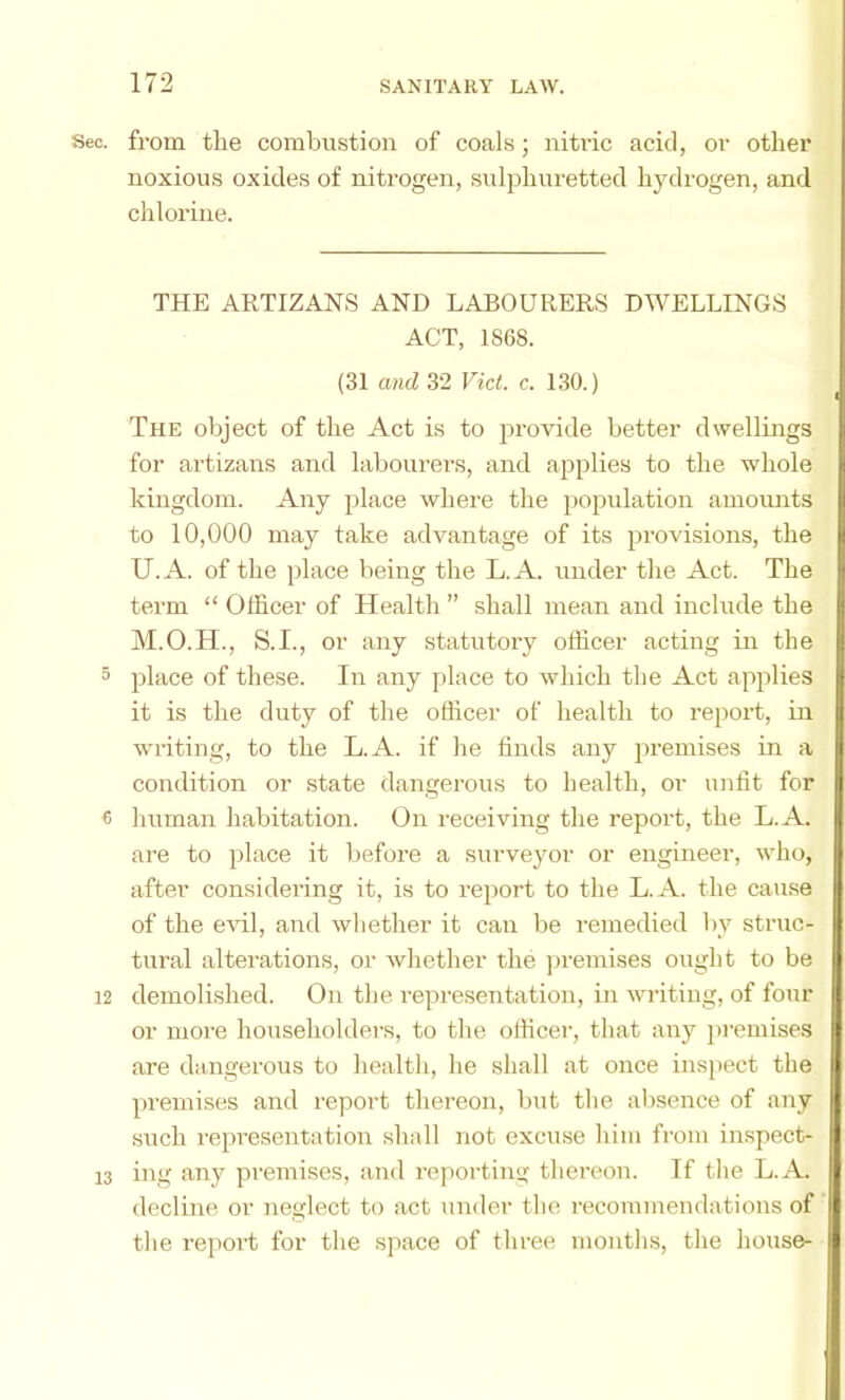 Sec. from the combustion of coals; nitric acid, or other noxious oxides of nitrogen, sul23liuretted hydrogen, and chlorine. THE ARTIZANS AND LABOURERS DWELLINGS ACT, 1868. (31 and 32 Viet. c. 130.) The object of the Act is to ju’ovide better dwellings for artizans and labourers, and aj^iilies to the whole kingdom. Any jolace where the jjopulation amomits to 10,000 may take advantage of its j:)rovisions, the U.A. of the jdace being the L.A. under the Act. The term “ Officer of Health ” shall mean and include the M.O.H., S.I., or any statutory officer acting in the 5 2^1ace of these. In any place to which the Act apidies it is the duty of the officer of health to report, in writing, to the L.A. if he finds any ju-emises in a condition or state dangerous to health, or unlit for « human habitation. On receiving the report, the L.A. are to place it before a surveyor or engineer, who, after consideiing it, is to re2>ort to the L.A. the cause of the eHl, and wliether it can be remedied by struc- tural altei'ations, or whether the ])remises ought to be 12 demolished. On the representation, in writing, of four or more householders, to the officer, that any premises are daugerous to health, he shall at once insjiect the jU’emises and report thereon, but the absence of any such re[iresentation shall not excuse him from in.spect- 13 ing any premises, and reporting thereon. If the L.A. decline or neglect to act under the recommendations of tlie report for the space of three mouths, the house-