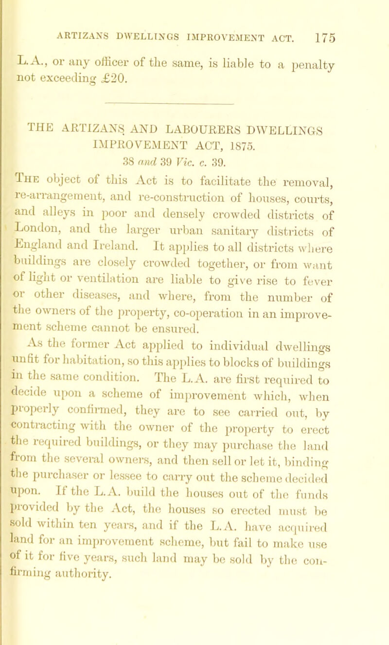 L.A., or iiny officer of the same, is liable to a penalty not exceeding £20. THE ARTIZANS AND LABOURERS DWELLINGS IMPROVEMENT ACT, 1875. 38 find 39 Vic. c. 39. The object of this Act is to facilitate the removal, re-arrangement, and re-construction of houses, courts, and alleys in poor and densely crowded districts of London, and the larger urban sanitary districts of Lngland and Ireland. It applies to all districts where buildings are closely crowded together, or from want of light or ventilation are liable to give rise to fever or other diseases, and where, from the number of the owners of the jiroperty, co-operation in an impi-ove- nient scheme cannot be ensured. As the former Act applied to individual dwellings unfit for habitation, .so this apjilies to blocks of buildings in the same condition. The L.A. are first required to decide upon a scheme of improvement which, when properly confirmed, they are to see carried out, by contracting with the owner of the property to erect the required buildings, or they may purchase the land from the several owners, and then sell or let it, binding the purchaser or le.ssee to carry out the scheme decidial npon. It the L.A. build the houses out of the funds provided by the Act, the houses so erected must lie sold within ten years, and if the L.A. have acquii-ed land for an improvement scheme, but fail to imike use of it for five years, such land may be sold by the con- firming authority.