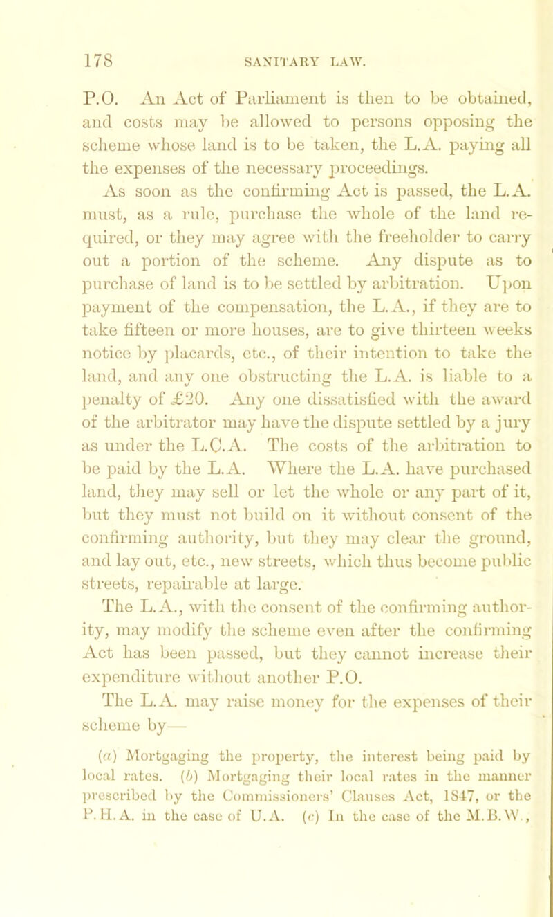 P.O. An Act of Parliament is then to be obtained, and costs may be allowed to persons opposing the sclieme whose land is to be taken, the L.A. paying all the expenses of the necessary jiroceedings. As soon as the confirming Act is passed, the L.A. must, as a rule, purchase the whole of the land re- quired, or they may agree with the freeholder to carry out a portion of the scheme. Any di.spute as to purchase of land is to be settled by arlhtration. Upon payment of the compensation, the L.A., if they are to take fifteen or more houses, are to give thirteen weeks notice by jdacards, etc., of their intention to take the land, and any one obstructing the L.A. is liable to a penalty of .£20. Any one dissatisfied with the award of the arljiti'ator may have the dispute settled by a jury as under the L.C.A. The costs of the arbitration to be paid by the L.A. Where the L.A. have purchased land, tliey may sell or let the whole or any part of it, but they must not build on it without consent of the contirniing authority, but they may clear the ground, and lay out, etc., new streets, which thus become public streets, repairable at large. The L. A., with the consent of the confirming author- ity, may modify the scheme even after the confirming Act has been passed, but they cannot increase tlieir expenditure without another P.O. The L.A. may raise money for the expenses of their scheme by— («) ^Mortgaging the property, the interest being jjaid by local rates, {b) Mortgaging their local rates in the manner prescribed by the Commissioners’ Clauses Act, 1S47, or the IMl.A. in the case of U.A. (c) In the case of the M.B.W.,