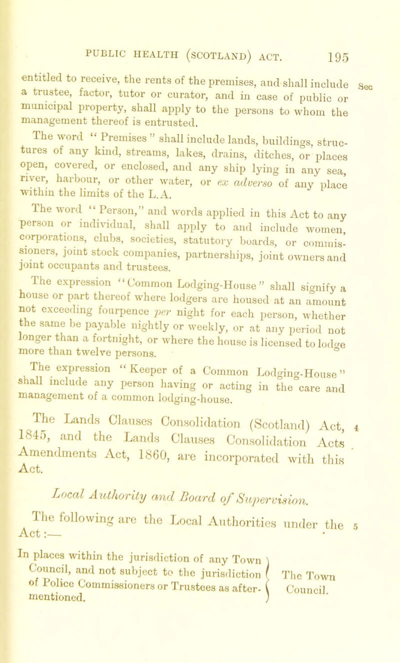 entitled to receive, the rents of the premises, and shall include a trustee, factor, tutor or curator, and in case of public or municipal property, shall apply to the persons to whom the management thereof is entrusted. The word “ Premises ” shall include lands, buildings, struc- tures of any kind, streams, lakes, drains, ditches, or places open, covered, or enclosed, and any ship lying in any sea, river, harbour, or other water, or ea; advertso of any place within the limits of the L.A. The wonl “ Person,” and words applied in this Act to any person or individual, shall apply to and include women, corporatwus, clubs, societies, statutoiy boards, or commis- sioners, joint stock companies, partnershiiis, joint owners and joint occupants and trustees. The expression “Common Lodging-House” shall signify a house or part thereof where lodgers are housed at an amount not exceeding foiirpence per night for each person, whether the same be payable nightly or weekly, or at any period not longer than a fortnight, or where the house is licensed to lo.loe more than twelve persons. ° The expression “ Keeper of a Common Lodging-House ” shall include any person having or acting in the°care and management of a common lodging-house. The Lands Olamses Con.solidation (Scotland) Act, 1845, and the Lands Clauses Consolidation Acts Amendments Act, 1860, are incorporated with this Act. Local AutUorily and Board of Supervision. The following are the Local Authorities under the Act:— In places within the jurisdiction of any Town ) Council, and not subject to the jurisdiction ( 'J’hc Town of Police Commissioners or Trustees as after- ( Council mentioned. )