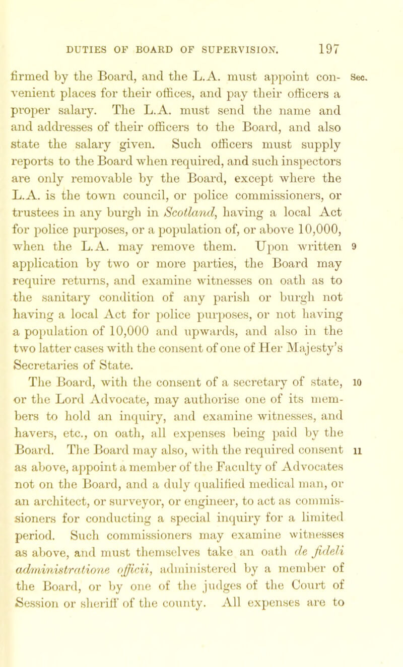 firmed by the Board, and the L.A. must appoint con- Sec. venient places for their offices, and pay their officers a proper salary. The L.A. must send the name and and addi-esses of their officers to the Board, and also state the salary given. Such officers must supply reports to the Board when recjuired, and such inspectors are only removable by the Board, except where the L.A. is the town council, or police commissioners, or trustees in any burgh in Scotland, having a local Act for police purposes, or a population of, or above 10,000, when the L.A. may remove them. Upon written 9 application by two or more parties, the Board may requii’e returns, and examine witnesses on oath as to the sanitary condition of any parish or burgh not having a local Act for police purposes, or not having a population of 10,000 and upwards, and also in the two latter ca.ses with the consent of one of Her Majesty’s Secretaries of State. The Board, with the consent of a secretaiy of state, lo or the Lord Advocate, may authorise one of its mem- bers to hold an incpiiry, and examine witnesses, and havers, etc., on oath, all expen.ses being paid by the Board. The Board may also, with the required consent n as above, ajjpoint a member of the Faculty of Advocates not on the Board, and a duly qualified medical man, or an architect, or surveyor, or engineer, to act as commis- sioners for conducting a special inquiry for a limited period. Such commissioners may examine witnesses as above, and must themselves take an oath de fideli administrationc officii, administered by a mendier of the Board, or by one of the judges of the Court of Se.ssion or sheriff of the county. All exj)enses are to