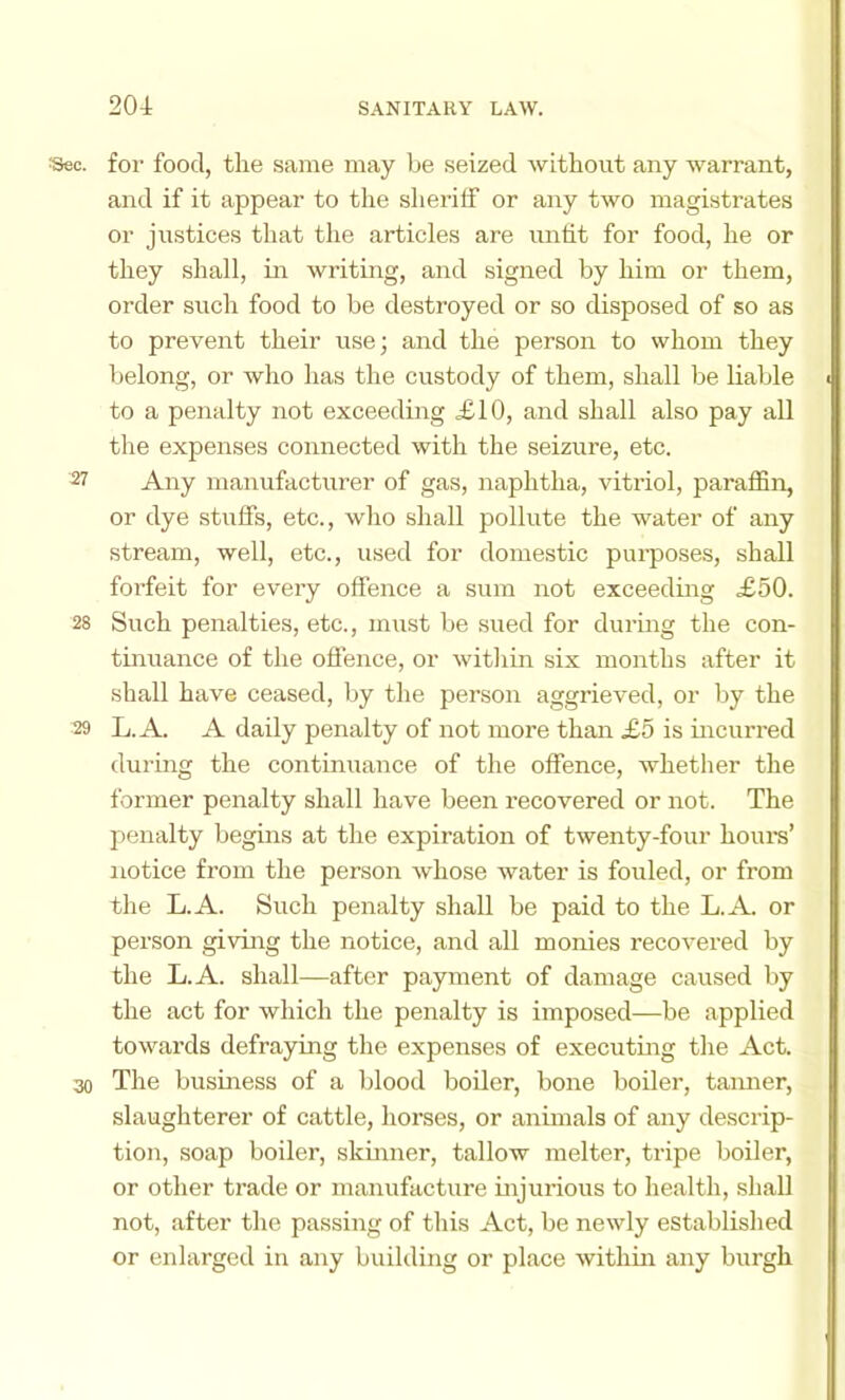 Sec. for food, the same may be seized without any warrant, and if it appear to the sheriff or any two magistrates or justices that the articles are unfit for food, he or they shall, in writing, and signed by him or them, order such food to be destroyed or so disposed of so as to prevent their use; and the person to whom they belong, or who has the custody of them, shall be liable to a penalty not exceeding ^10, and shall also pay all the expenses connected with the seizure, etc. Any manufacturer of gas, naphtha, vitriol, paraffin, or dye stuffs, etc., who shall pollute the water of any stream, well, etc., used for domestic purposes, shall forfeit for every offence a sum not exceeding £50. 28 Such penalties, etc., must be sued for during the con- tinuance of the offence, or witliin six months after it shall have ceased, by the person aggrieved, or by the 29 L.A. A daily penalty of not more than £5 is incurred durmg the continuance of the offence, whether the former penalty shall have been recovered or not. The penalty begins at the expiration of twenty-four horn's’ notice from the person whose water is fouled, or from the L.A. Such penalty shall be paid to the L.A or person giving the notice, and all monies recovered by the L.A. shall—after payment of damage caused by the act for which the penalty is imposed—be applied towards defraying the expenses of executing the Act. 30 The business of a blood boiler, bone boiler, taimer, slaughterer of cattle, horses, or animals of any descrip- tion, soap boiler, skinner, tallow melter, tripe boiler, or other trade or manufacture injurious to health, shall not, after the passing of this Act, be newly established or enlarged in any building or place within any burgh