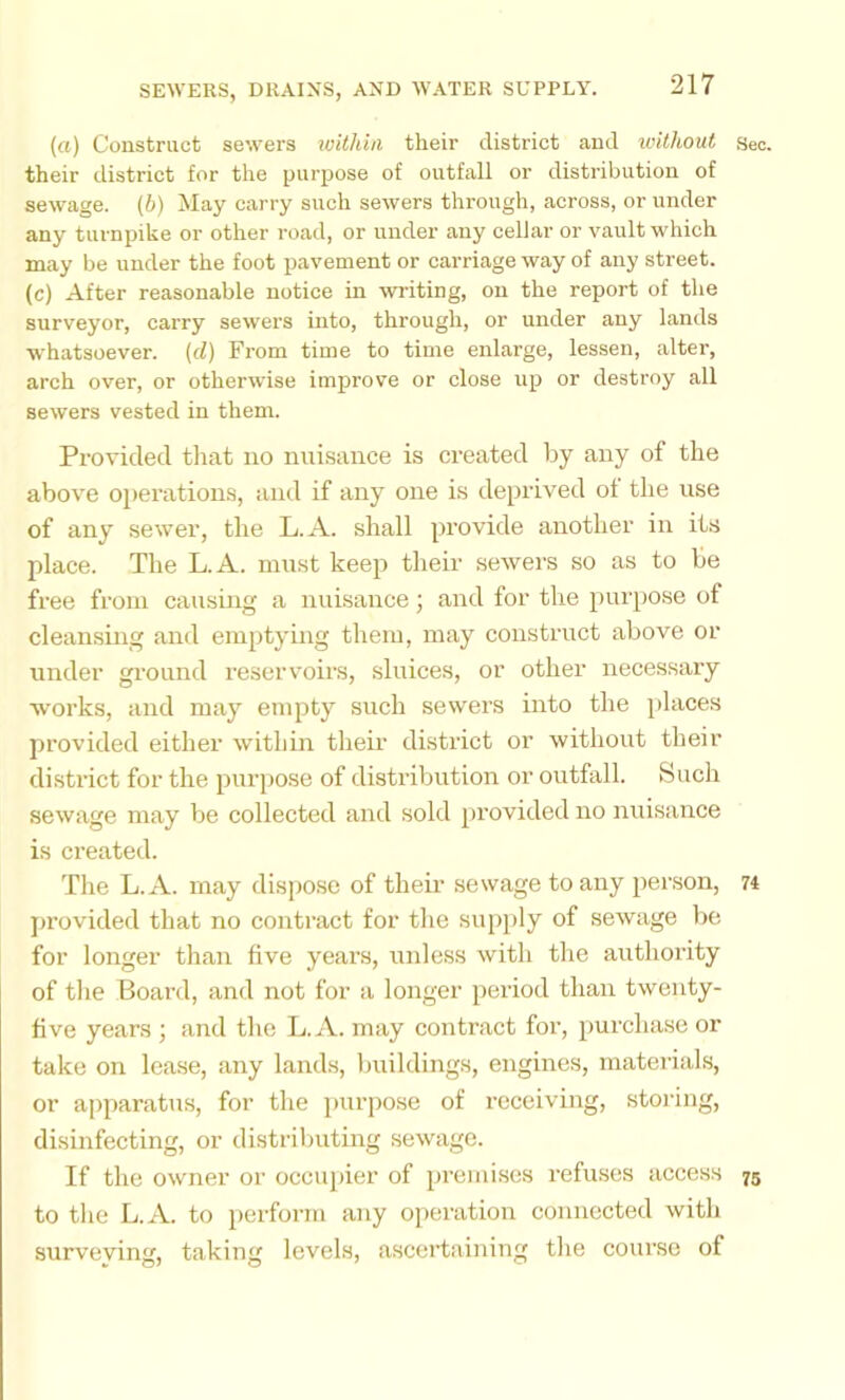 {a) Construct sewers within their district and ivithout Seo. their district for the purpose of outfall or distribution of sewage, (h) May carry such sewers through, across, or under any turnpike or other road, or under any cellar or vault which may be under the foot pavement or carriage way of any street. (c) After reasonable notice in writing, on the report of the surveyor, carry sewers into, through, or under any lands whatsoever, (d) From time to time enlarge, lessen, alter, arch over, or otherwise improve or close up or destroy all sewers vested in them. Provided tliat no nui.sance is created by any of the above operations, and if any one is de[>rived ot the use of any se%ver, the L.A. shall provide another in its place. The L.A. must keep tlieir sewers so as to be free from causing a nuisance; and for the purpose of cleansing and emptying them, may construct above or under ground reservoirs, sluices, or other necessary works, and may empty such sewers into the places provided either within their district or without their disti’ict for the purpose of distribution or outfall. Such sewage may be collected and sold jirovided no nuisance is created. The L.A. may dispose of their sewage to any person, n jirovided that no contract for the supply of sewage be for longer than five years, unless with tlie authority of the Board, and not for a longer period than twenty- five years ; and the L.A. may contract for, purchase or take on lease, any lands, buildings, engines, materials, or apparatus, for the purpose of receiving, stoidng, disinfecting, or distrilmting sewage. If the owner or occupier of 2n‘emises refuses access 75 to tlie L.A. to perform any operation connected with surveying, taking levels, ascertaining the course of