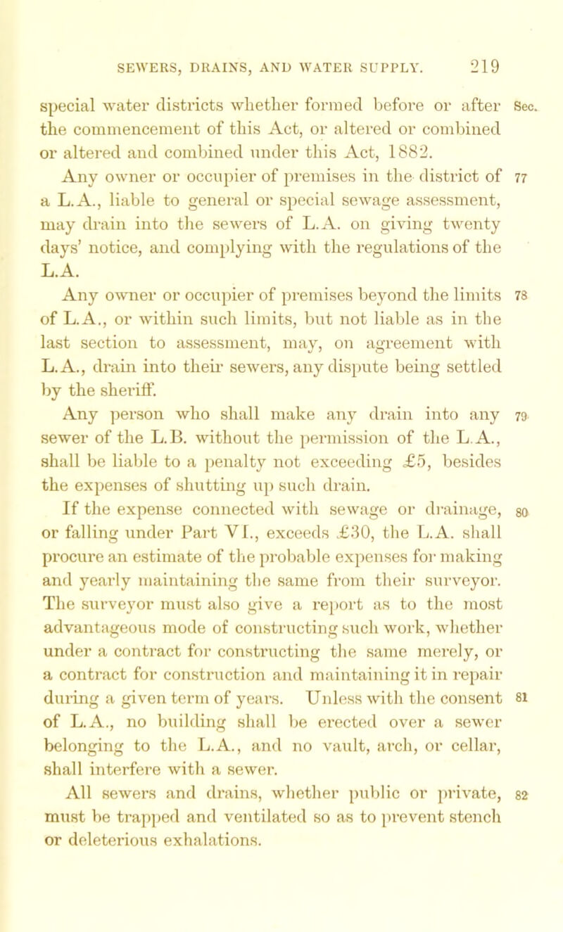 special water districts whether formed before or after Sec. the commencement of this Act, or altered or combined or altered and combined under this Act, 1882. Any owner or occupier of premises in the district of 77 a L.A., liable to general or special sewage assessment, may drain into the sewers of L.A. on giving twenty days’ notice, and complying with the regulations of the L.A. Any owner or occniiier of pi'emises beyond the limits 78 of L.A., or within such limits, but not liable as in the last section to assessment, may, on agreement with L.A., drain into theii’ sewers, any dispute being settled by the sherifl’. Any ])erson who shall make any drain into any 79 sewer of the L.B. without the permission of the L.A., shall be liable to a penalty not exceeding £5, besides the expenses of shutting up such drain. If the expense connected with sewage or drainage, go or falling under Part VI., exceeds .£30, the L.A. shall procure an estimate of the probable expenses for making and yearly maintaining the same from their surveyor. The surveyor must also give a report as to the most advantageous mode of constructing such work, whether under a contract for constructing the same merely, or a contract for construction and maintaining it in repair dui-ing a given term of years. Unless with the consent si of L.A., no building shall be erected over a sewer belonging to the L.A., and no vault, arch, or cellar, shall interfere with a sewer. All sewers and drains, whether public or j)rivate, 82 must be trapped and ventilated so as to prevent stench or deleterious exhalations.