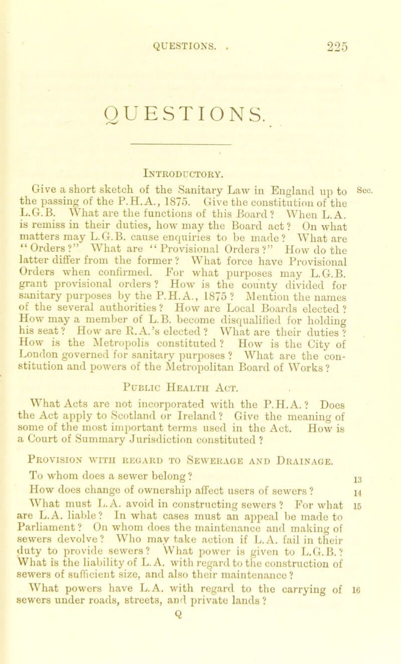 QUESTIONS. Introductory. Give a short sketch of the Sanitary Law in England up to Sec. the passing of the P.H.A., 1875. Give the constitution of the L.G.B. What are the functions of this Board ? When L. A. is remiss in their duties, how may the Board act ? On what matters may L.G.B. cause enrp;iries to be made? What are “Orders?” What are “Provisional Orders?” How do the latter differ from the former ? What force have Provisional Orders when confirmed. For what purposes may L.G.B. grant provisional orders ? How is the county divided for sanitary purposes by the P.H.A., 1875 ? Mention the names of the several authorities ? How are Local Boards elected ? How may a member of L.B. become disqualified for holding his seat? How are R. A.’s elected ? What are their duties? How is the Metropolis constituted ? How is the City of London governed for sanitary purposes ? What are the con- stitution and powers of the Metropolitan Board of Works ? Public Health Act. What Acts arc not incorporated with the P.H.A. ? Does the Act apply to Scotland or Ireland? Give the meaning of some of the most important terms used in the Act. How is a Court of Summary Jurisdiction constituted ? Provision with regard to Sewer.ige and Drainage. To whom does a sewer belong? j3 How does change of ownership affect users of sewers ? i4 What must I,. A. avoid in constructing sewers ? For what 15 are L.A. liable? In what cases must an appeal be made to Parliament ? On whom does the maintenance and making of sewers devolve? Who may take action if L.A. fail in their duty to provide sewers? What power is given to L.G.B.? What is the liability of L.A. with regard to the construction of sewers of sufficient size, and also their maintenance ? What powers have L.A. with regard to the carrying of 16 sewers under roads, streets, and private lands? Q