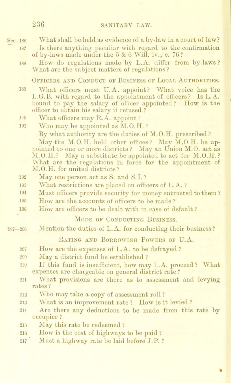 Sec. 186 What shall be held as evidence of a bydaw in a court of law? 187 Is there anything iieculiar with regard to the coutirmation of by-laws made under the 5 & 0 Will, iv., c. 7(5? 188 How do regulations made by L.A. differ from by-laws? What are the subject matters of regulations? Officers and Conduct of Business of Local Authorities. 189 What officers must U.A. appoint? What voice has the L. G.B. with regard to the appointment of officers? Is L.A. bound to pay the salary of officer appointed ? How is the officer to obtain his salary if refused ? lOO What officers may R. A. appoint ? 191 Who may be appointed as M.O.H. ? By what authority are the duties of M.O.H. prescribed? May the M.O.H. hold other offices? May M.O.H. be ap- pointed to one or more districts ? May an Union M.O. act as M. O.H.? May a substitute be appointed to act for M.O.H.? What are the regulations in force for the appointment of M.O.H. for united districts? 192 May one person act as S. and S.I. ? 193 What restrictions are jilaced on officers of L.A. ? 194 Must officers provide security for money entrusted to them ? 195 How are the accounts of officers to be made ? 196 How arc officers to be dealt with in case of default ? Mode of Conducting Business. 197—2C6 Mention the duties of L.A. for conducting their business? Rating and Borrowing Powers of U.A. 207 How are the expenses of L.A. to be defrayed ? 209 May a district fund be established ? 210 If this fund is insufficient, how may L.A. proceed? What expenses are chargeable on general district rate ? 211 What provisions are there as to assessment and levying rates ? 212 Who may take a copy of assessment roll ? 213 What is an improvement rate ? How is it levied ? 214 Arc there any deductions to be made from this rate by occupier ? 215 May this rate be redeemed ? 216 How is the cost of higliways to be paid ? 217 hlust a highway rate be laid before J.P. ?