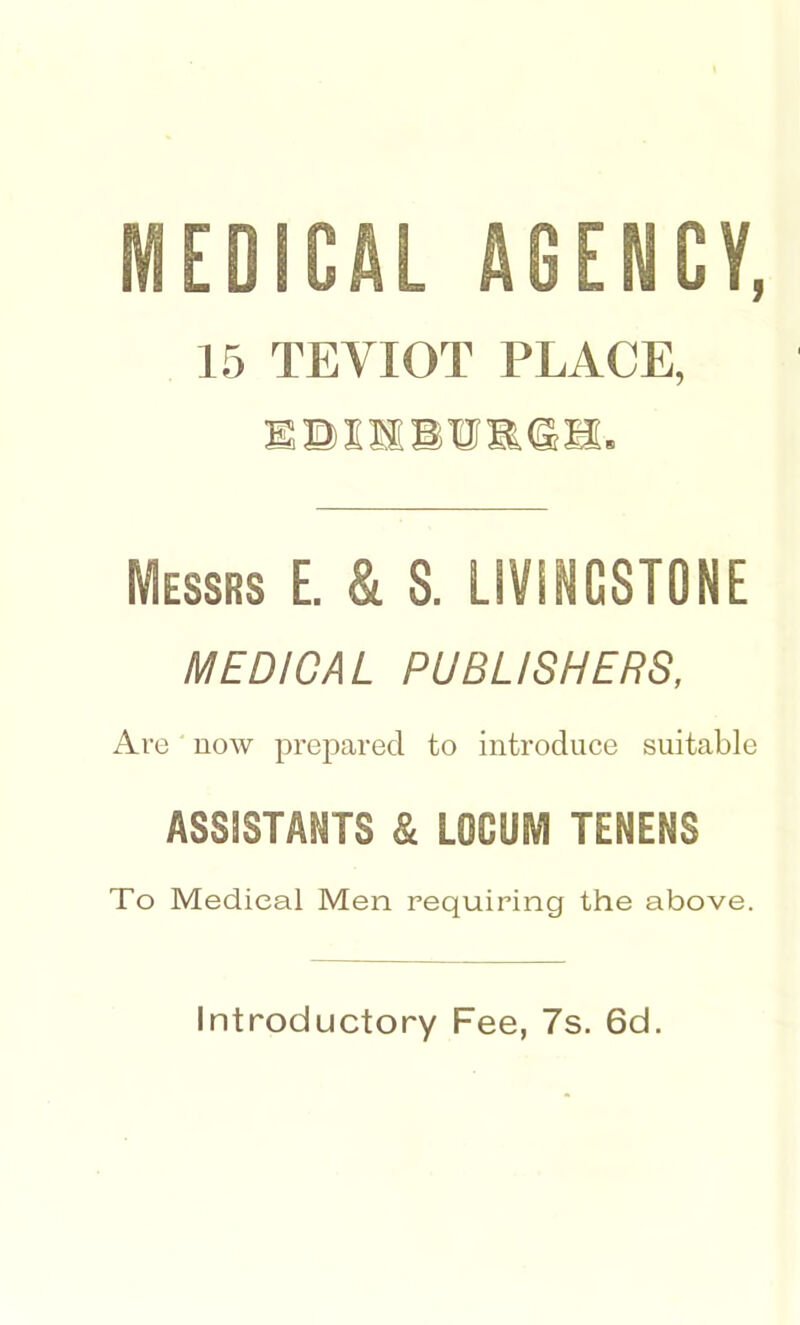 15 TEVIOT PLACE, Messrs E. & S. LIVINGSTONE MEDICAL PUBLISHERS, Are now prepared to introduce suitable ASSISTANTS & LOCUM TENENS To Medical Men requiring the above. Introductory Fee, 7s. 6d.