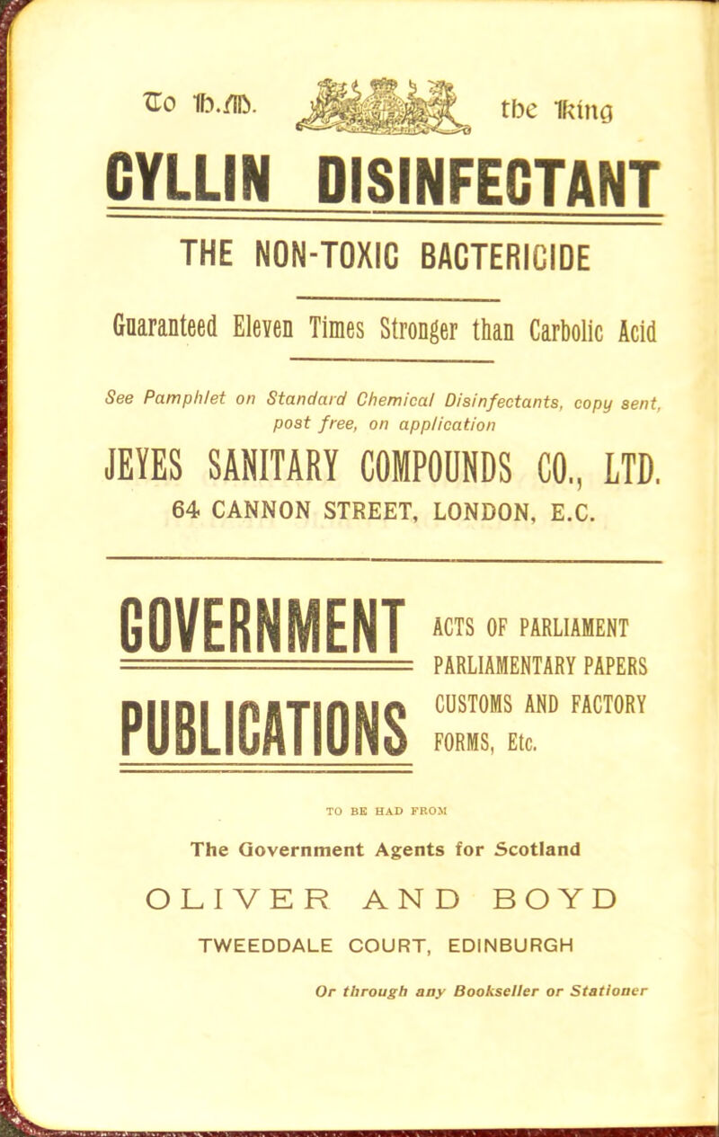 ^0 ^^^^^ tbe muQ CYLLIN DISINFECTANT THE NON-TOXIG BACTERICIDE Guaranteed Eleven Times Stronger than Carbolic Acid See Pamphlet on Standard Chemical Disinfectants, copy sent, post free, on application JEYES SANITARY COMPOUNDS CO,, LTD. 64 CANNON STREET, LONDON, E.C. GOVERNMENT PUBLICATIONS ACTS OF PARLIAMENT PARLIAMENTARY PAPERS CUSTOMS AND FACTORY FORMS, Etc. TO BE HAD FROM The Government Agents for Scotland OLIVER AND BOYD TWEEDDALE COURT, EDINBURGH Or through any Bookseller or Statioaer