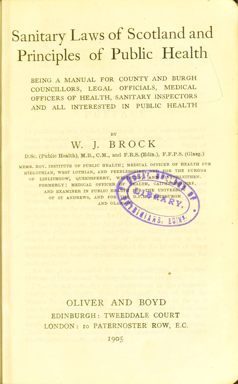 Sanitary Laws of Scotland and Principles of Public Health BEING A MANUAL FOR COUNTY AND BURGH COUNCILLORS, LEGAL OFFICIALS, MEDICAL OFFICERS OF HEALTH, SANITARY INSPECTORS AND ALL INTERESTED IN PUBLIC HEALTH W. J. BROCK D.Sc. (Public Health), M.B., CM., and F.B.S. (Bdin.), F.F.P.S. (Glasg.) HZMB. ROT. INSTITtTTE OF PUBUC HEALTH ; MEDICAL OFFICER OF HEALTH FOR MIDLOTHIAN, WEST LOTHIAN, AND FEEBL^SLITIHjl'.1WiWi..L0R THE E0RQ113 OF LISLITHGOW, QOEENSFERRT, FORMERLY : MEDICAL OFFICER AND EXAMINER IN PUBLIC H OF ST ANDREWS, AND FOrI .AND GLaI OLIVER AND BOYD EDINBURGH: TWEEDDALE COURT LONDON: lo PATERNOSTER ROW, E.G. 1905
