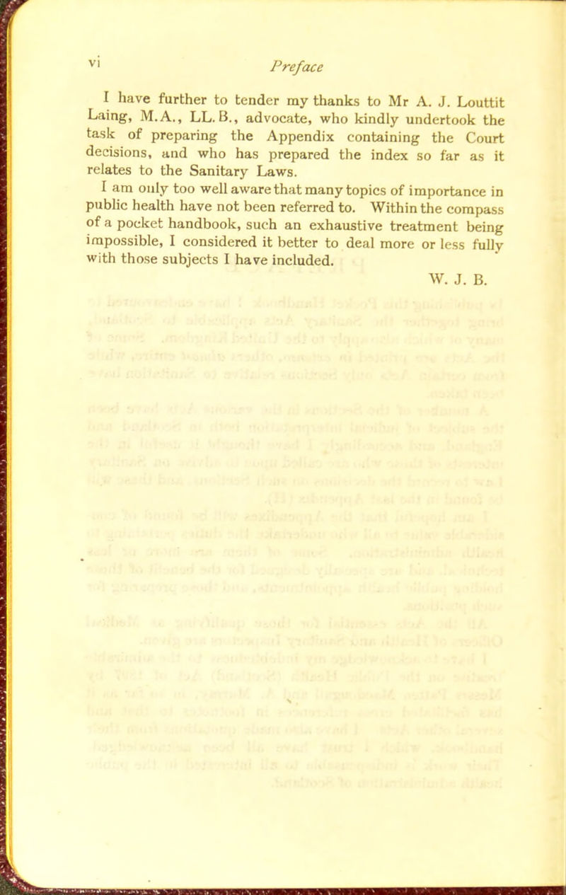 I have further to tender my thanks to Mr A. J. Louttit Laing, M.A., LL. B., advocate, who kindly undertook the task of preparing the Appendix containing the Court decisions, and who has prepared the index so far as it relates to the Sanitary Laws. I am only too well aware that many topics of importance in public health have not been referred to. Within the compass of a pocket handbook, such an exhaustive treatment being impossible, I considered it better to deal more or less fully with those subjects I have included. \V. J. B.