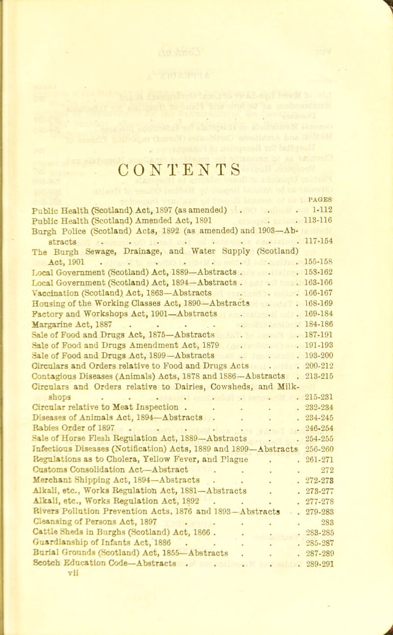 CONTENTS PAOBS Public Health (Scotland) Act, 1897 (as amended) . . . 1-112 Public Health (Scotland) Amended Act, 1891 . . 113-116 Bargh Police (Scotland) Acts, 1892 (as amended) and 1903—Ab- stracts ........ 117-154 The Burgh Sewage, Drainage, and Water Supply (Scotland) Act, 1901 ........ 166-158 Local Government (Scotland) Act, 1889—Abstracts . . . 153-162 Local Government (Scotland) Act, 1894—Abstracts . . . 163-166 Vaccination (Scotland) Act, 1863—Ab.stracts . . . 106-167 Housing of the Working Classes Act, 1890—Abstracts . . 168-169 Factory and Workshops Act, 1901—Abstracts . . . 169-184 Margarine Act, 1887 ....... 184-186 sale of Food and Drugs Act, 1875—Abstracts . . . 187-191 Sale of Food and Drugs Amendment Act, 1879 . . . 191-193 Sale of Food and Drugs Act, 1899—Abstracts . . . 193-200 Circulars and Orders relative to Food and Drugs Acts . . 200-212 Contagions Diseases (Animals) Acts, 1878 and 1886—Abstracts . 213-216 Circulars and Orders relative to Dairies, Cowsheds, and Milk- shops ........ 215-231 Circular relative to Meat Inspection ..... 232-234 Diseases of Animals Act, 1894—Abstracts .... 234-245 Babies Order of 1897 ....... 246-254 Sale of Horse Flesh Regulation Act, 1889—Abstracts . . 264-255 Infectious Diseases (Notification) Acts, 1889 and 1899—Abstracts 256-260 Regulations as to Cholera, Yellow Fever, and Plague . . 261-271 Customs Consolidation Act—Abstract .... 272 Merchant Shipping Act, 1894—Abstracts .... 272-278 Alkali, etc., Works Regulation Act, 1881—Abstracts . . 273-277 Alkali, etc., Works Regulation Act, 1892 .... 277-278 Rivers Pollution Prevention Acts, 1876 and 1893—Abstracts . 279-283 Cleansing of Persons Act, 1897 ..... 283 Cattle Sheds in Burghs (Scotland) Act. 1866 .... 283-285 Guardianship of Infants Act, 1886 ..... 285-287 Burial Grounds (Scotland) Act, 1855—Abstracts . . . 287-289 Scotch Education Code—Abstracts ..... 289-291