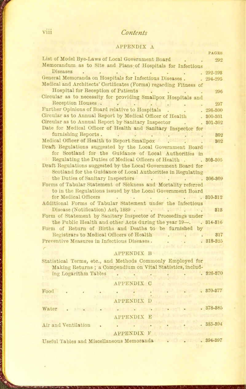 APPENDIX A PAXIB8 List of Model Bye-Laws of Local Government Board . . 292 Memoraudum as to Site and Plans;of Hospitals for Infectious Diseases ........ 292-298 General Memoranda on Hospitals for Infectious Diseases . . 294-295 Medical and Architects' Certificates (Forms) regarding Fitness of Hospital for Reception of Patients .... 296 Circular as to necessity for providing Smallpox Hospitals and Reception Houses ....... 297 Furtlier Opinions of Board relative to Hospitals . . . 298-300 Circular as to Annual Report by Medical Officer of Health . 300-301 Circular as to Annual Report by Sanitary Inspector . . 801-302 Date for Medical Officer of Health and Sanitary Inspector for furnishing Reports ....... 802 Medical Officer of Health to Report Smallpox . . . 802 Draft Regulations suggested by the Local Gov«rnment Board for Scotland for the Guidance of Local Authorities in Regulating the Duties of Medical Officers of Health . . 308-305 Draft Regulations suggested by the Local Government Board for Scotland for the Guidance of Local Authorities in Regulating the Duties of Sanitary Inspectors .... 806-S09 Forms of Tabular Statement of Sickness and Mortality referred to in the Regulations issued by the Local Government Board for Medical Officers . . . . . . 810-812 Additional Forms of Tabular Statement under the Infectious Disease (Notification) Act, 1889 . . . . • . 813 Form of Statement by Sanitary Inspector of Proceedings under the Public Health and other Acts during the year 19—. . 314-816 Form of Return of Births and Deaths to be furnished by Registrars to Medical Officers of Health . . . 817 Preventive Measures in Infectious Diseases .... 818-325 r APPENDIX B Statistical Terms, etc., and Methods Commonly Employed for Making Returns ; a Compendium on Vital Statistics, includ- ing Logarithm Tables ...... 826-870 APPENDIX C Pood 370-877 APPENDIX D Water 378-885 APPENDIX E Ail- and Ventilation ....... 385-894 APPENDIX F Useful Tables and Miscellaneous Memoranda . . . 394-897