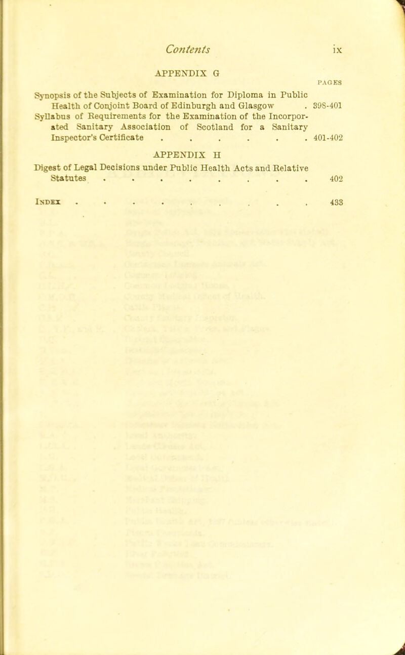 APPENDIX G PAGES Sj-nopsis of the Subjects of Examination for Diploma in Public Health of Conjoint Board of Edinburgh and Glasgow . 398-401 Syllabus of Requirements for the Examination of the Incorpor- ated Sanitary Association of Scotland for a Sanitary Inspector's Certificate ...... 401-402 APPENDIX H Digest of Legal Decisions under Public Health Acts and Relative Statutes ........ 402 ISDBI 433