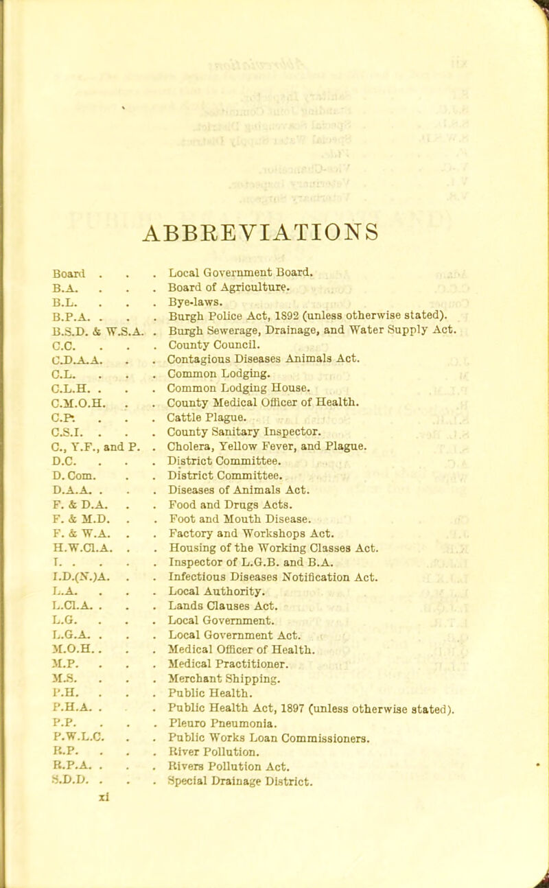 ABBREVIATIONS Board Local Government Board. B.A. Board of Agriculture. B.L. Bye-laws. B.P.A. . Burgh Police Act, 1S92 (unless otherwise stated). B.3.D. & W.S.A. Burgh Sewerage, Drainage, and Water Supply Act. C.C. County Council. C.D.A.A. Contagious Diseases Animals Act. C.L. Common Lodging. C.L.H. . Common Lodging House. C.M.O.H. County Medical Officer of Health. CP. Cattle Plague. G.S.I. . County Sanitary Inspector. C, T.F., and P. Cholera, Yellow Fever, and Plague. D.C. . District Committee. D. Com. District Committee. D.A.A. . Diseases of Animals Act. F. 4 D.A. . Food and Drugs Acts. F. & M.D. . Foot and Mouth Disease. F. & W.A. . Factory and Workshops Act. H.W.CI.A. . Housing of the Working Classes Act. I. . Inspector of L.G.B. and B.A. l.D.(S.)A. . Infectious Diseases Notification Act. I..A. Local Authority. L.Cl.A. . Lands Clauses Act. L.G. . Local Government. I,.G.A. . Local Government Act. >r.o.H.. Medical Officer of Health. M.P. . Medical Practitioner. M..S. Merchant Shipping. I'.H. . Public Health. P.H.A. . Public Health Act, 1897 (nnlesa otherwise stated). P.P. Pleuro Pneumonia. P.W.L.C. Public Works Loan Commissioners. P.. P. River Pollution. B.P.A. . Rivers Pollution Act. .-j.D.D. . Special Drainage District.