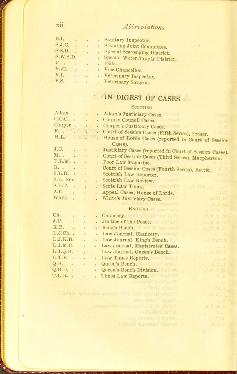 S.I. S.J.c. S.S.D. S.W.S.D. V. . V..C. V.I. v.s. Sanitary Inspector. Standing Joint Committee. Special Scavenging District. Special Water Supply District. Vide. Vice-Chancellor. Veterinary Inspector. Veterinary Surgeon. IN DIGEST OF CASES Scottish Adam's Justiciary Cases. County Council Cases. Couper's Justiciary Cases. Court of Session Cases CFifth Series), Fraser. House of Lords Cases (reported in Court of Session Cases). Justiciary Cases (reported in Court of Session Cases). Court of Session Cases (Third Series), Macpherson. Poor Law Magazine. Court of Session Cases (Fourth Series), Rettie. Scottish Law Reporter. Scottish Law Re-piew. Scots Law Times. Appeal Cases, House of Lords. White's Justiciary Cases. English Chancery. Justice of the Peace. King's Bench. Law Journal, Chancery. Law Journal, King's Bench. Law Journal, Magistrates' Cases. Law Journal, Queen's Bench. Law Times Reports. Queen's Bench. Queen's Bench Division. Times Law Reports.