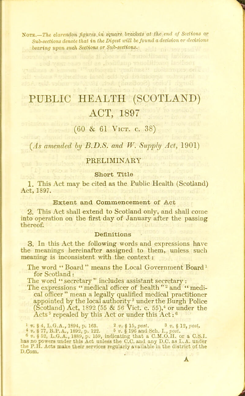 XoTK. The clarendan, figures.in square brackets at the end nf Sections 0/ Sub-sections denote that in the Digest uHll be found a decision or decisions bearing upon such Sections or Sxib-sections. PUBLIC HEALTH (SCOTLAND) ACT, 1897 (60 & 61 Vict. c. 38) {As amended hj B.D.S. and W. Supp/i/ Act, 1901) PRELIMINARY Short Title 1. This Act may be cited as the Pubhc Health (Scotland) Act, 1897. SiXtent and Commencement of Act 2. This Act shall extend to Scotland only, and shall come into operation on the first day of January aifter the passing thereof. Definitions 3. In this Act the following words and expressions have the meanings hereinafter assigned to them, unless such meaning is inconsistent with the context: The word  Board means the Local Government Board for Scotland; The word  secretary includes assistant secretary : The expressions medical officer of health and medi- cal officer  mean a legally qualified medical practitioner appointed by the local authority^ under the Burgh Police (Scotland) Act, 1892 (55 & 56 Vict. c. 55y or under the Acts repealed by this Act or under this Act: ^ 1 f. I 4, L.G.A., 1894, p. 163. 2 i>. | 15, post. 3 t;. § 12, post, * v.i 77, B.P.A., 18&2, p. 122. » u. § 190 and Sch. I., post.  V. i 52, L.G.A., 1889, p. 159, indicating that a C.M.O.H. or a C.S.I, has no powers under this Act unless the C.C. and any O.C. as L.A. under rhe P.H. Acts make their services regularly available in the district of the D.Com. A
