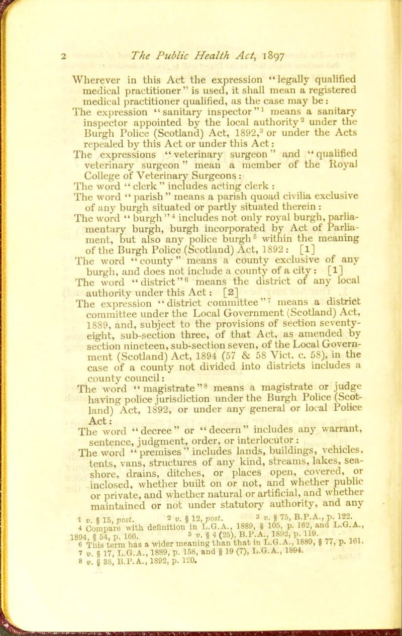 Wherever in this Act the expression legally qualified medical practitioner is used, it shall mean a registered medical practitioner qualified, as the case may be: The expression sanitary inspector' means a sanitary inspector appointed by the local authority^ under the Burgh Pohce (Scotland) Act, 1892,-' or under the Acts repealed by this Act or under this Act: The expressions veterinary surgeon and quahfied veterinary surgeon mean a member of the Royal College of Veterinary Surgeons: The word  clerk  includes acting clerk : The word  parish  means a parish quoad civilia exclusive of any burgh situated or partly situated therein : The word  burgh includes not only royal burgh, parlia- mentary burgh, burgh incorporated by Act of Parlia- ment, but also any police burghwithin the meaning of the Burgh Police (Scotland) Act, 1892 : [1] The word  county  means a county exclusive of any burgh, and does not include a county of a city: [1] The word  district ** means the district of any local authority under this Act: [2] The expression district committee' means a district committee under the Local Government (Scotland) Act, 1889, and, subject to the provisions of section seventy- eight, sub-section three, of that Act, as amended by section nineteen, sub-section seven, of the Local Govern- ment (Scotland) Act, 1894 (57 & 58 Vict. c. 58), in the case of a county not divided into districts includes a county covmcil : The word  magistrate ^ means a magistrate or judge having police jurisdiction under the Burgh Pohce (Scot- land) Act, 1892, or under any general or local Police Act: The word decree or decern includes any warrant, sentence, judgment, order, or interlocutor: The word  premises includes lands, buildings, vehicles, tents, vans, structures of any kind, streams, lakes, sea- shore, drains, ditches, or places open, covered, or inclosed, whether built on or not, and whether public or private, and whether natural or artificial, and whether maintained or not under statutory authority, and any •1 5 15, pos(. 2 «. § 12, Jiost. 3 v.l 75, B P.A., p. m. 4 Comijare with definition in L.G.A., 1889, § 105, p. 162, and L.G.A., 1894 § 54, p. 166. v.%A (25), B.P.A., 1S02, p. 119. fi This term has a wider meaning than that in L.G.A., 1889, | 77, p. ICl. 7 V. § 17, L.G.A., 1889, p. 158, and § 19 (7), L.G.A., 1S94.