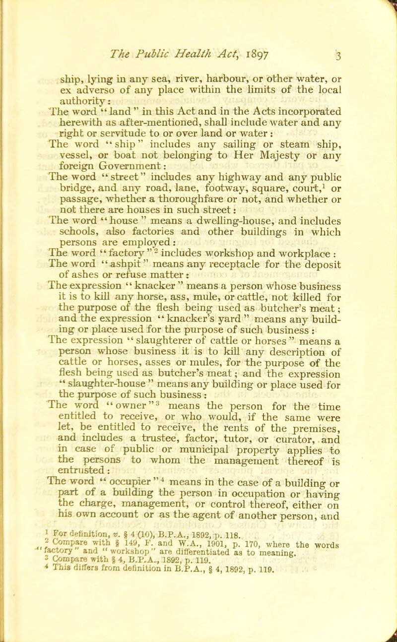 ship, lying in any sea, river, harbour, or other water, or ex adverse of any place within the limits of the local authority: Tlie word land  in this Act and in the Acts incorporated herewith as after-mentioned, shall include water and any right or servitude to or over land or water : The word ship includes any sailing or steam ship, vessel, or boat not belonging to Her Majesty or any foreign Government: The word street includes any highway and any public bridge, and any road, lane, footway, square, coui-t,i or passage, whether a thoroughfare or not, and whether or not there are houses in such street: The word house  means a dwehing-house, and includes schools, also factories and other buildings in which persons are employed: The word  tactoiy  - includes workshop and workplace : The word ashpit  means any receptacle for the deposit of ashes or refuse matter: The expression knacker  means a person whose business it is to kill any horse, ass, mule, or cattle, not killed for the purpose of the flesh being used as butcher's meat; and the expression  knacker's yard  means any build- ing or place used for the purpose of such business : The expression  slaughterer of cattle or horses  means a person whose business it is to kill any description of cattle or horses, asses or mules, for the purpose of the flesh being used as butcher's meat; and the expression  slaughter-house  means any building or place used for the piUTDOse of such business: The word  owner means the person for the time entitled to receive, or who would, if the same were let, be entitled to receive, the rents of the premises, and includes a trustee, factor, tutor, or curator, and in case of public or municipal property applies to the persons to whom the management thereof is entrusted: The word  occupier  means in the case of a building or part of a building the person in occupation or having the charge, management, or control thereof, either on his own account or as the agent of another person, and I For definition, (10), B.P.A., 1892, p. 118. - Compare with § 149, F. and W.A., 1901, p. 170, where the words factory and  worlcshop  are differentiated as to meaning. 3 Compare with § 4, B.I'.A., 1892, p. 119. * This differs bora definition in B.P.A., § 4, 1892, p. 110.
