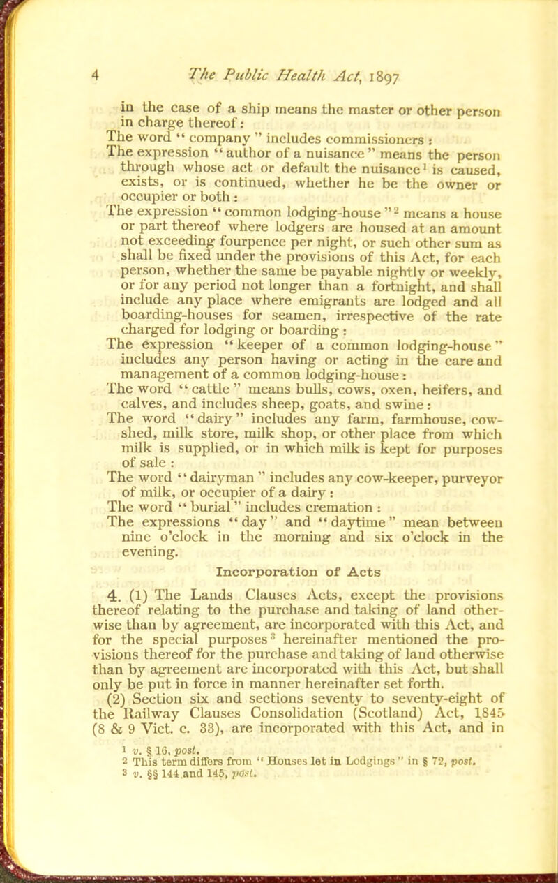 in the case of a ship means the master or other person in charge thereof : The word  company  includes commissioners : The expression  author of a nuisance  means the person through whose act or default the nuisance' is caused, exists, or is continued, whether he be the owner or occupier or both: The expression  common lodging-house means a house or part thereof where lodgers are housed at an amount not exceeding fourpence per night, or such other sum as shall be fixed imder the provisions of this Act, for e;ich person, whether the same be payable nightly or weekly, or for any period not longer than a fortnight, and shall include any place where emigrants are lodged and all boarding-houses for seamen, irrespective of the rate charged for lodging or boarding : The expression keeper of a common lodging-house includes any person having or acting in the care and management of a common lodging-house: The word  cattle  means bulls, cows, oxen, heifers, and calves, and includes sheep, goats, and swine: The word dairy includes any farm, farmhouse, cow- shed, milk store, milk shop, or other place from which milk is supplied, or in which milk is kept for purposes of sale : The word '' dairyman  includes any cow-keeper, purveyor of milk, or occupier of a dairy: The word  burial  includes cremation : The expressions day and daytime mean between nine o'clock in the morning and six o'clock in the evening. Incorporation of Acts 4. (1) The Lands Clauses Acts, except the provisions thereof relating to the purchase and takiiag of land other- wise than by agreement, are incorporated with this Act, and for the special purposes'' hereinafter mentioned the pro- visions thereof for the purchase and taking of land otherwise than by agreement are incorporated with this Act, but shall only be put in force in manner hereinafter set forth. (2) Section six and sections seventy to seventy-eight of the Railway Clauses Consolidation (Scotland) Act, 1.845 (8 & 9 Vict. c. 33), are incorporated with this Act, and in 1 V. § IG, posJ. 2 This term differs from  Houses let in Lodgings  in § 72, post. 3 V. §§ 144.and 145, ■past.