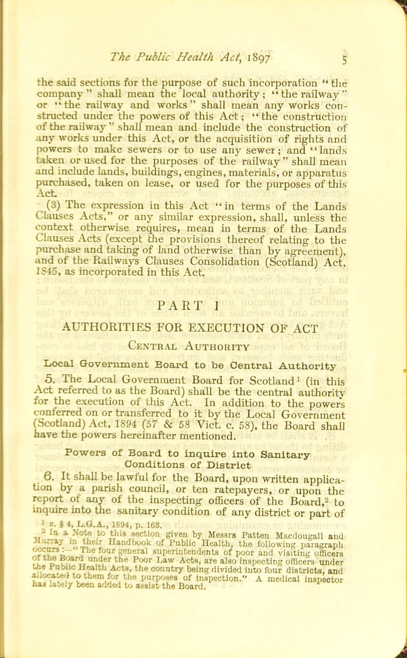 the said sections for the purpose of such incorporation  the company shall mean the local authority; the railway or the railway and works shall mean any works con- structed under the powers of this Act;  the construction of the railway  shall mean and include the construction of any works under this Act, or the acquisition of rights and powers to make sewers or to use anj'- sewer; and lands taken or used for the purposes of the railway  shall mean and include lands, buildings, engines, materials, or apparatus purchased, taken on lease, or used for the purposes of this Act (3) The expression in this Act  in terms of the Lands Clauses Acts, or any similar expression, shall, unless the context otherwise requires, mean in terms of the Lands Clauses Acts (except the provisions thereof relating to the purchase and taking of land otherwise than by agreement), and of the Railways Clauses Consolidation (Scotland) Act, IS45, as incorporated in this Act. PART I AUTHORITIES FOR EXECUTION OF ACT Central Authority Local Government Board to be Central Authority , 5. The Local Government Board for Scotland 1 (in this Act referred to as the Board) shall be the central authority for the execution of this Act. In addition to the powers conferred on or transferred to it by the Local Government (Scotland) Act, 1894 (57 & 58 Vict. c. 58), the Board shall have the powers hereinafter mentioned. Powers of Board to inquire into Sanitary- Conditions of District 6. It shall be lawful for the Board, upon written applica- tion by a parish council, or ten ratepayers, or upon the report of any of the inspecting officers of the Board,^ to inquire into the sanitary condition of any district or part of 1 V. 5 4, L.G.A., 1894, p. 163. - In a Note to this section given by Messrs Patten Macdoiigall and Murray m their Handbook of Public Healtli, tlie following paragraph ''f^'^ , ® superintendents of poor and visiting officers ?K D Z^^'i. '■e also inspecting ofBcers under tne i^QWic Health Acts, the country being divided into four districts, and allocated to them for the purposes of inspection. A medical inspector haa lately been added to assist the Board.