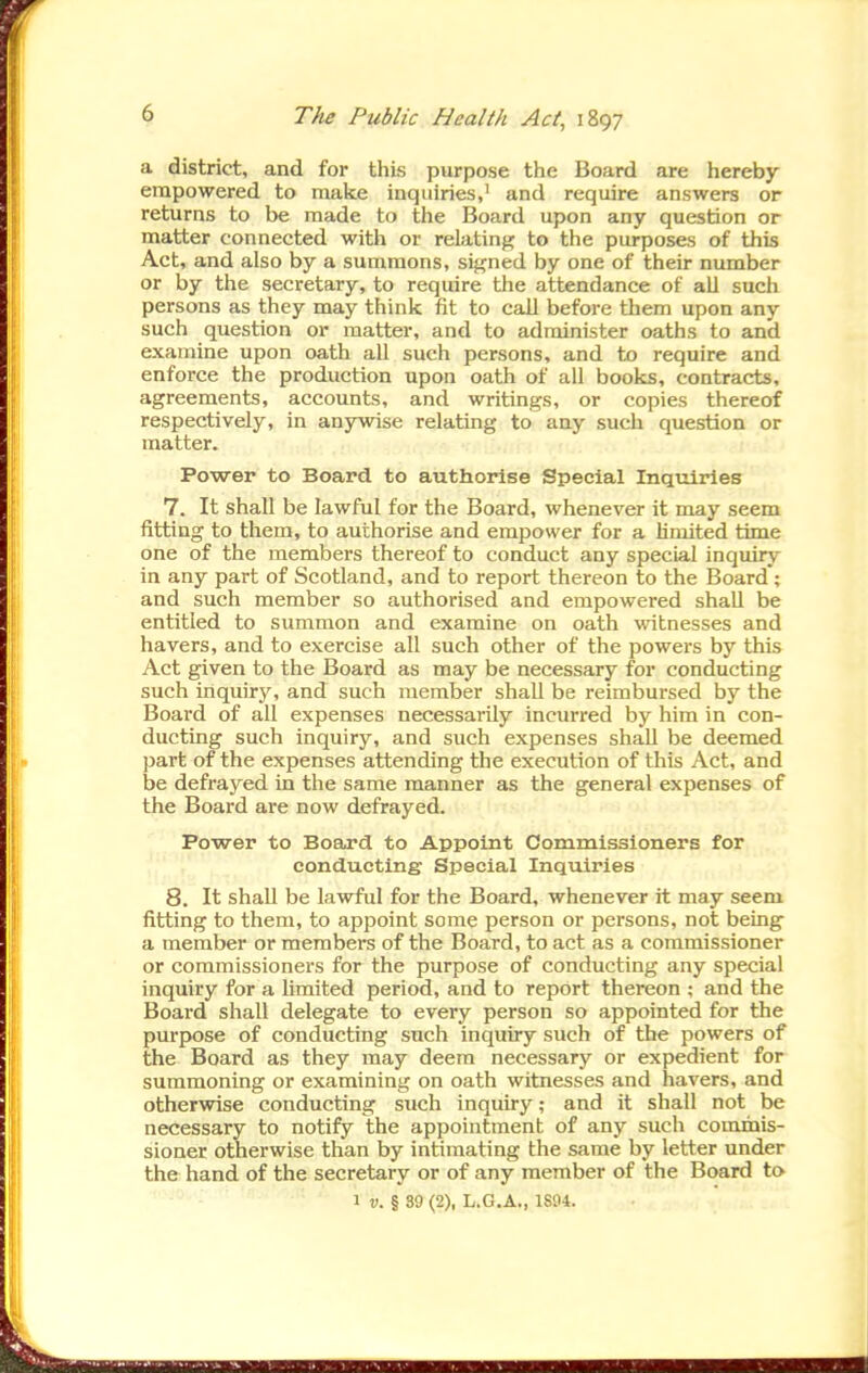 a district, and for this purpose the Board are hereby empowered to make inquiries,' and require answers or returns to be made to the Board upon any question or matter connected with or relating to the purposes of this Act, and also by a summons, signed by one of their number or by the secretary, to require the attendance of all such persons as they may think fit to call before them upon any such question or matter, and to administer oaths to and examine upon oath all such persons, and to require and enforce the production upon oath of all books, contracts, agreements, accounts, and writings, or copies thereof respectively, in anywise relating to any such question or matter. Power to Board to authorise Special Inquiries 7. It shall be lawful for the Board, whenever it may seem fitting to them, to authorise and empower for a limited time one of the members thereof to conduct any special inquiry in any part of Scotland, and to report thereon to the Board'; and such member so authorised and empowered shall be entitled to summon and examine on oath witnesses and havers, and to exercise all such other of the powers by this Act given to the Board as may be necessary for conducting such inquiry, and such member shall be reimbursed by the Board of all expenses necessarily incurred by him in con- ducting such inquiry, and such expenses shall be deemed part of the expenses attending the execution of this Act, and be defrayed in the same manner as the general expenses of the Board are now defrayed. Power to Board to Appoint Commissioners for conducting Special Inquiries 8. It shall be lawful for the Board, whenever it may seem fitting to them, to appoint some person or persons, not being a member or members of the Board, to act as a commissioner or commissioners for the purpose of conducting any special inquiry for a limited period, and to report thereon ; and the Board shall delegate to every person so appointed for the purpose of conducting such inquiry such of the powers of the Board as they may deem necessary or expedient for summoning or examining on oath witnesses and havers, and otherwise conducting such inquiry; and it shall not be necessary to notify the appointment of any such commis- sioner otherwise than by intimating the same by letter under the hand of the secretary or of any member of the Board to