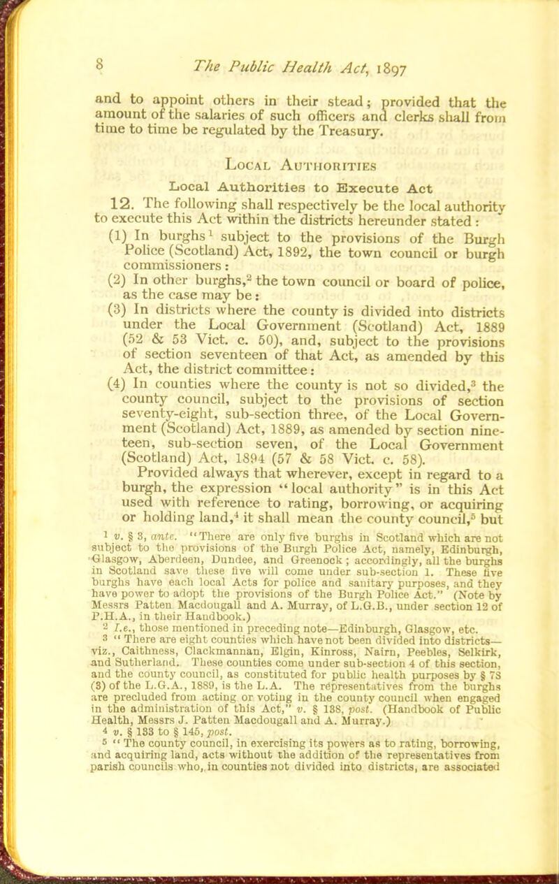 and to appoint others in their stead; provided that the amount of the salaries of such officers and clerks shall from time to time be regulated by the Treasury. Local AuTiioniTiES Local Authorities to Execute Act 12. The following shall respectively be the local authority to execute this Act within the districts hereunder stated : (1) In burghs 1 subject to the provisions of the Burgh Pohce (Scotland) Act, 1892, the town council or burgh commissioners: (2) In other burghs,'^ the town council or board of police, as the case may be: (3) In districts where the county is divided into districts under the Local Government (Scotland) Act, 1889 (52 & 53 Vict. c. 50), and, subject to the provisions of section seventeen of that Act, as amended by this Act, the district committee : (4) In counties where the county is not so divided,* the county council, subject to the provisions of section seventy-eight, sub-section three, of the Local Govern- ment (Scotland) Act, 1889, as amended by section nine- teen, sub-section seven, of the Local Government (Scotland) Act, 1894 (57 & 58 Vict. c. 58). Provided always that wherever, except in regard to a burgh, the expression local authority is in this Act used with reference to rating, borrowing, or acquiring or holding land,^ it shall mean the county council,* but v.%%, ante. There are only five burghs in Scotland which are not subject to tho provisions of the Burgh Police Act, namely, Edinburgh, •<Jla3gow, Aberdeen, Dundee, and Greenock ; accordingly, all the burghs in Scotland save these five will come under sub-sectiou 1. These five burghs have each local Acts for police and sanitary purposes, and they have power to adopt the provisions of the Burgh Police Act. (Note by Messrs Patten Macdougall and A. Murray, of L.Q.B., under section 12 of P.H.A., in their Handbook.) '•i I.e., those mentioned in preceding note—Edinburgh, Glasgow, etc. 3  There are eight counties which have not been divided into districts— viz., Caithness, Clackmannan, Elgin, Kinross, Nairn, Peebles, Selkirk, and Sutherland. These counties como under sub-section 4 of this section, and the county council, as constituted for public health purposes by § 7S (3) of the L.G.A., 1889, is the L.A. The representatives from the burghs are precluded from acting or voting in the county council when engaged in the administration of this Act, v. § 138, post. (Handbook of Public Health, Messrs J. Patten Macdougall and A. Murray.) * v.% 183 to § 146, post. 5  The county council, in exercising its powers as to rating, borrowing, and acquiring land, acts without the addition of the representatives from parish councils who,,in counties not divided into districts, are associated