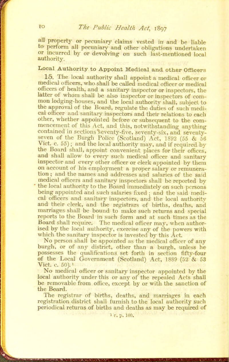 all property or pecuniary claims vested in and be liable to perform all pecuniary and other obligations undertaken or incurred by or devolving on such last-mentioned local authority. Local Authority to Appoint Medical and otter Officers 15. The local authority shall appoint a medical officer or medical officers, who shall be called medical officer or medical officers of health, and a sanitary inspector or inspectors, the latter of whom shall be also inspector or inspectors of com- mon lodging-houses, and the local authority shall, subject to the approval of the Board, regulate the duties of such medi- cal officer and sanitaiy inspectors and their relations to each other, whether appointed before or subsequent to the com- mencement of this Act, and this, notwithstanding anything contained in sections seventy-five, seventy-six, and seventy- seven of the Burgh Police (Scotland) Act, 1892 (55 & 56 Vict. c. 55) ; and the local authority may, and if required by the Board shall, appoint convenient places for their offices, and shall allow to every such medical officer and sanitary inspector and every other officer or clerk appointed by them on account of his employment a proper salary or remunera- tion ; and the names and addresses and salaries of the said medical officers and sanitary inspectors shall be reported by • the local authority to the Board immediately on such persons being appointed and such salaries fixed ; and the said medi- cal officers and sanitary inspectors, and the local authority and their clerk, and the registrars of births, deaths, and marriages shall be bound to make such returns and special reports to the Board in such form and at such times as tlie Board shall require. The medical officer may, when author- ised by the local authority, exercise any of the powers with which the sanitary inspector is invested by this Act. No person shall be appointed as the medical officer of any burgh, or of any district, other than a burgh, unless he possesses the qualifications set forth in section fifty-four of the Local Government (Scotland) Act, 1889 (52 & 53 Vict. c. 50). 1 No medical officer or sanitary inspector appointed by the local authority under this or any of the repealed Acts shall be removable from office, except by or with the sanction of the Board. The registrar of births, deaths, and marriages in each registration district shall furnish to the local authority such periodical returns of births and deaths as may be required of