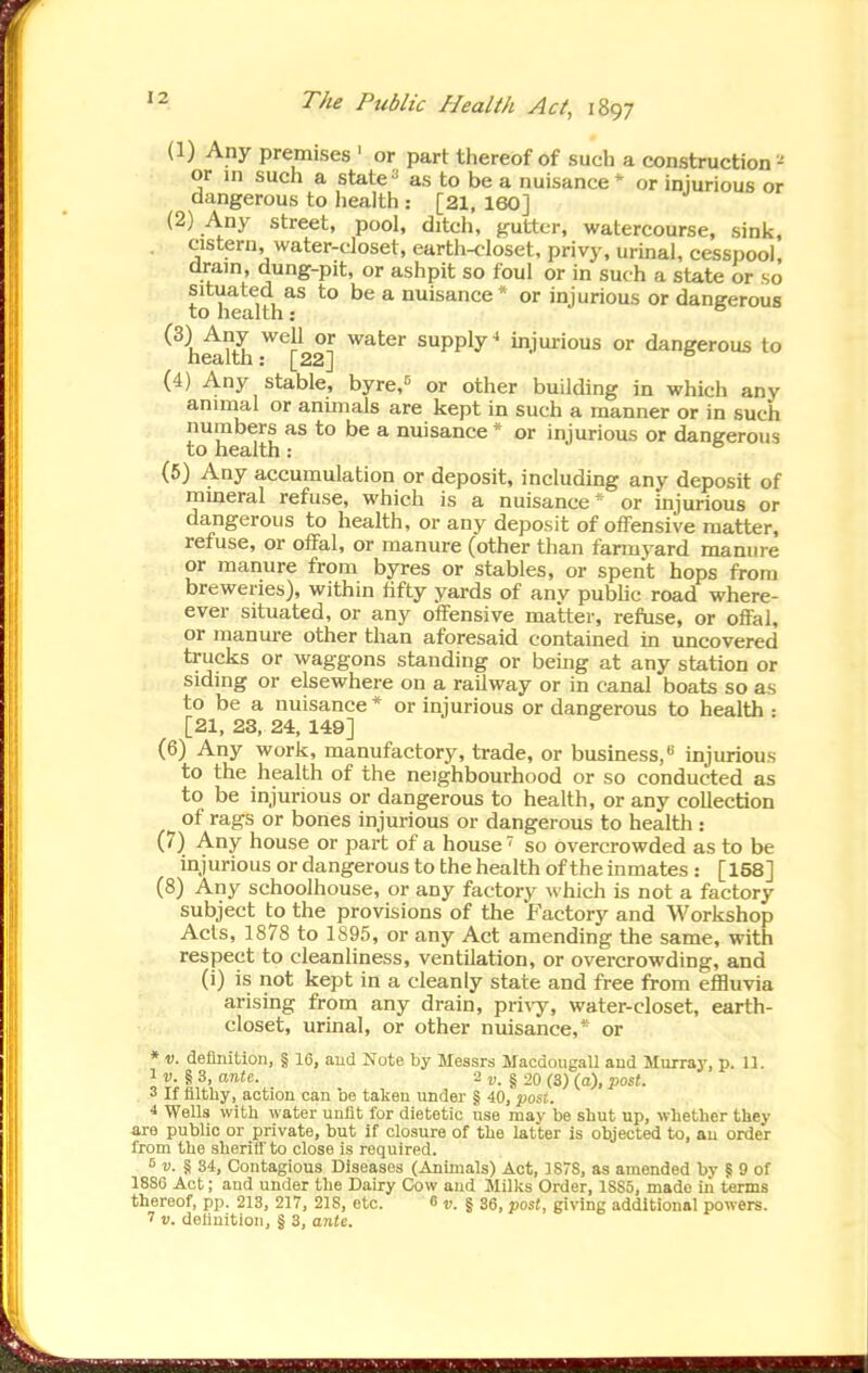(1) Any premises ' or part thereof of such a construction^ or in such a state^ as to be a nuisance' or injurious or dangerous to liealth: [21, 160] (2) Any street, pool, ditch, gutter, watercourse, sink, cistern, water-closet, earth-closet, privy, urmal, cesspool, dram, dung-pit, or ashpit so foul or in such a state or so situated as to be a nuisance * or injurious or dangerous to health: ° °? ^PPly^ injurious or dangerous to (4) Any stable, byr^i^ or other building in which any animal or animals are kept in such a manner or in such numbers as to be a nuisance * or injurious or dangerous to health: ^ (5) Any accumulation or deposit, including any deposit of mineral refuse, which is a nuisance* or injurious or dangerous to health, or any deposit of offensive matter, refuse, or offal, or manure (other than farmyard manure or manure from byres or stables, or spent hops from breweries), within hfty yards of any pubUc road where- ever situated, or any offensive matter, refuse, or offal, or manure other than aforesaid contained in uncovered trucks or waggons standing or being at any station or siding or elsewhere on a railway or in canal boats so as to be a nuisance * or injurious or dangerous to health : [21, 23, 24, 149] (6) Any work, manufactory, trade, or business,injurious to the health of the neighbourhood or so conducted as to be injurious or dangerous to health, or any collection of rags or bones injurious or dangerous to health : (7) Any house or part of a house ' so overcrowded as to be injurious or dangerous to the health of the inmates : [158] (8) Any schoolhouse, or any factory which is not a factory subject to the provisions of the Factory and Workshop Acts, 1878 to 1895, or any Act amending the same, with respect to cleanliness, ventilation, or overcrowding, and (i) is not kept in a cleanly state and free from efBuvia arising from any drain, pl■i^y, water-closet, earth- closet, urinal, or other nuisance,* or • V. deflnition, § 16, aud Note by Messrs Macdougall aud Murray, p. 11. 1 D. § 3, OTiie. 2 J). § 20 (3) (a), ■post. 3 If filthy, action can be taken under § 40, posi. ■» WeUs with water unfit for dietetic use may be shut up, whether they are public or private, but if closure of the latter is objected to, au order from the sheriff to close is required. «. § 34, Contagious Diseases (Animals) Act, 1878, as amended by § 9 of 18SC Act; and under the Dairy Cow and Milks Order, 1SS5, made in terms thereof, pp. 213, 217, 218, etc. 8 r. | 36, post, giving additional powers.