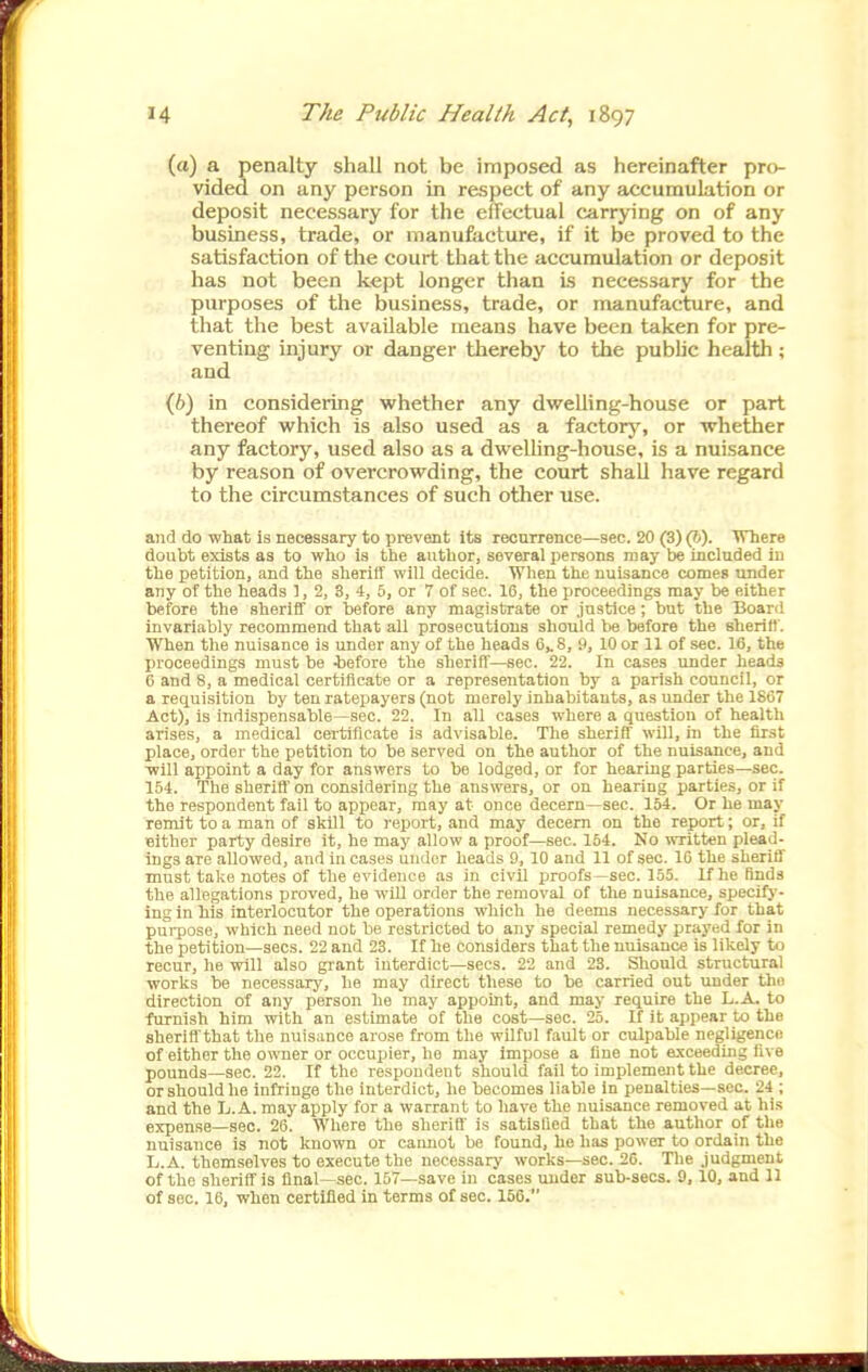 (a) a penalty shall not be imposed as hereinafter pro- vided on any person in respect of any accumulation or deposit necessary for the effectual carrying on of any business, trade, or manufiicture, if it be proved to the satisfaction of the court that the accumulation or deposit has not been kept longer than is necessary for the purposes of the business, trade, or manufacture, and that the best available means have been taken for pre- venting injury or danger thereby to the pubhc health; and {h) in considering whether any dwelling-house or part thereof which is also used as a factory, or whether any factory, used also as a dwelling-house, is a nuisance by reason of overcrowding, the court shall have regard to the circumstances of such other use. and do what is necessary to prevent its recurrence—sec. 20 (3)(S). Where doubt exists as to who is the author, several persons may be included in the petition, and the sheriff will decide. When the nuisance comes under any of the heads 3, 2, 3, 4, 5, or 7 of sec. 16, the proceedings may be either before the sheriff or before any magistrate or justice; but the Board invariably recommend that all prosecutions should he before the sheriff. When the nuisance is under any of the heads 6^8, 9, 10 or 11 of .sec. IC, the proceedings must be -before the sherifl'—sec. 22. In cases under heads 6 and 8, a medical certificate or a representation by a parish council, or a requisition by ten ratepayers (not merely inhabitants, as under the 1867 Act), is indispensable—sec. 22. In all cases where a question of healtli arises, a medical certificate is advisable. The sheriff will, in the first place, order the petition to be served on the author of the nuisance, and ■will appoint a day for answers to be lodged, or for hearing parties—sec. 154. The sherifl' on considering the answers, or on hearing parties, or if the respondent fail to appear, may at once decern—sec. 154. Or he may remit to a man of skill to report, and may decern on the report; or, if cither party desire it, he may allow a proof—sec. 164. No written plead- ings are allowed, and in cases under heads 9, 10 and 11 of sec. 16 the sheriff must take notes of the evidence as in civil proofs—sec. 155. If he finds the allegations proved, he wUl order the removal of the nuisance, specifj'- ing in his interlocutor the operations which he deems necessary for that purpose, which need not be restricted to any special remedy prayed for in the petition—sees. 22 and 23. If he considers that the nuisance is likely to recur, he will also gi-ant interdict—sees. 22 and 23. Should structural works be necessary, he may direct these to be carried out under the direction of any person he may appoint, and may require the L.A- to furnish him with an estimate of the cost—sec. 25. If it appear to the sheriff that the nuisance arose from the wilful fault or culpable negligence of eitlier the owner or occupier, he may impose a fine not exceeding live pounds—sec. 22. If the respondent should fail to implement the decree, orshouldhe infringe the interdict, he becomes liable in penalties—sec. 24 ; and the Ij.A. may apply for a warrant to have the nuisance removed at his expense—sec. 26. Where the sherifl is satisfied that the author of the nuisance is not known or caimot be found, he has power to ordain the L.A. themselves to execute the necessary works—sec. 26. The judgment of the sheriff is final -sec. 157—save in cases under sub-sees. 9,10, and 11