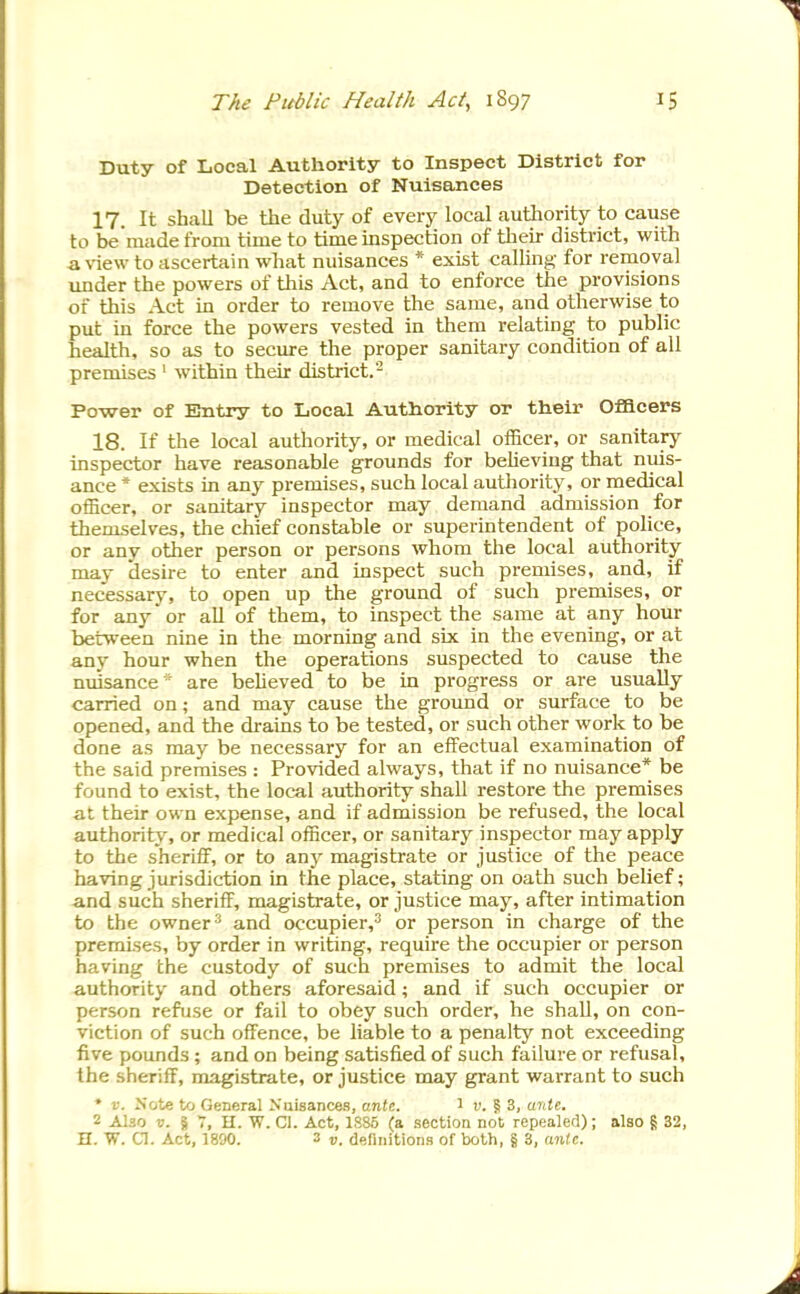 Duty of Local Authority to Inspect District for Detection of Nuisances 17. It shall be the duty of every local authority to cause to be'raade from time to time inspection of tlieir district, with a view to ascertain what nuisances * exist calling for removal under the powers of this Act, and to enforce the provisions of this Act in order to remove the same, and otherwise to put in force the powers vested in them relating to public health, so as to secure the proper sanitary condition of all premises ' within their district.- Power of Entry to Local Authority or their Officers 18. If the local authority, or medical officer, or sanitary inspector have reasonable grounds for believing that nuis- ance * exists in any premises, such local authority, or medical officer, or sanitary inspector may demand admission for themselves, the chief constable or superintendent of police, or any other person or persons whom the local authority- may desire to enter and inspect such premises, and, if necessary, to open up the ground of such premises, or for any or all of them, to inspect the same at any hour between nine in the morning and six in the evening, or at any hour when the operations suspected to cause the nuisance ' are believed to be in progress or are usually carried on; and may cause the ground or surface to be opened, and the drains to be tested, or such other work to be done as may be necessary for an effectual examination of the said premises : Provided always, that if no nuisance* be found to exist, the local authority shall restore the premises at their own expense, and if admission be refused, the local authority, or medical officer, or sanitary inspector may apply to the sheriff, or to any magistrate or justice of the peace having jurisdiction in the place, stating on oath such belief; and such sheriff, magistrate, or justice may, after intimation to the ownerand occupier,^ or person in charge of the premises, by order in writing, require the occupier or person having the custody of such premises to admit the local authority and others aforesaid; and if such occupier or person refuse or fail to obey such order, he shaU, on con- viction of such offence, be liable to a penalty not exceeding five pounds ; and on being satisfied of such failure or refusal, the sheriff, magistrate, or justice may grant warrant to such * V. Note to General Nuisances, anlt. 1 i'. § 3, aidt. 2 Also ». S 7, H. W. CI. Act, 1S85 (a section not repealed); also g 32, n. a. Act, 1800. 3 17. definitions of both, § 3, anU.