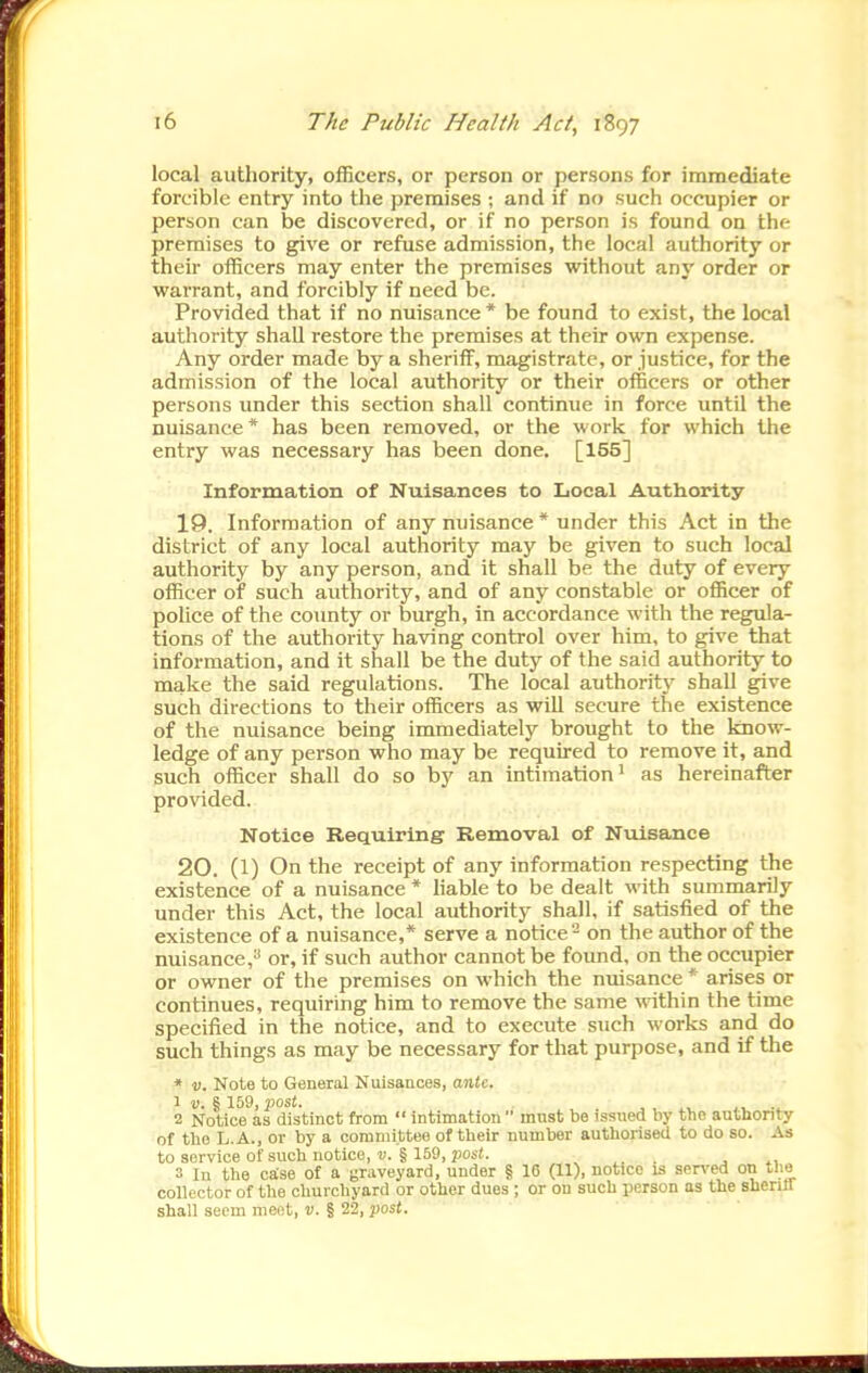 local authority, officers, or person or persons for immediate forcible entry into the premises ; and if no such occupier or person can be discovered, or if no person is found on the premises to give or refuse admission, the local authority or their officers may enter the premises without any order or warrant, and forcibly if need be. Provided that if no nuisance * be found to exist, the local authority shall restore the premises at their own expense. Any order made by a sheriff, magistrate, or justice, for the admission of the local authority or their officers or other persons under this section shall continue in force until the nuisance * has been removed, or the work for which the entry was necessary has been done. [155] Information of Nuisances to Local Authortty 19. Information of any nuisance * under this Act in the district of any local authority may be given to such local authority by any person, and it shall be the duty of every officer or such authority, and of any constable or officer of police of the county or burgh, in accordance with the regula- tions of the authority having control over him, to give that information, and it shall be the duty of the said authority to make the said regulations. The local authority shall give such directions to their officers as will secure the existence of the nuisance being immediately brought to the know- ledge of any person who may be required to remove it, and such officer shall do so by an intimation' as hereinafter provided. Notice Requiring Removal of Nuisance 20. (1) On the receipt of any information respecting the existence of a nuisance * hable to be dealt with summarily under this Act, the local authority shall, if satisfied of the existence of a nuisance,* serve a notice - on the author of the nuisance,^' or, if such author cannot be found, on the occupier or owner of the premises on which the nuisance * arises or continues, requiring him to remove the same \vithin the time specified in the notice, and to execute such works and do such things as may be necessary for that purpose, and if the * v. Note to General Nuisances, anU. 1 D. § 159, post. J, , J,. 2 Notice as distinct from  intimation  must be issued by the authority of tbo L.A., or by a committee of their number authorised to do so. As to service of such notice, v. § 159, post. . 3 In the case of a graveyard, under § 16 (11), notice is served on tlio collector of the churchyard or other dues; or on such person as the sheriff