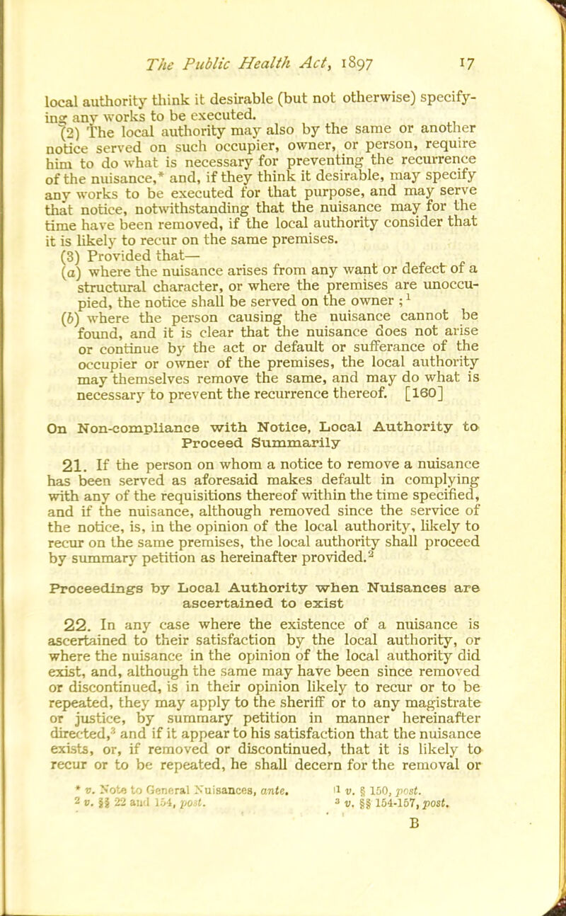 local authority think it desirable (but not otherwise) specify- insc any works to be executed. ^2) The local authority may also by the same or another notice served on such occupier, owner, or person, require him to do what is necessary for preventing the recurrence of the nuisance,* and, if they think it desirable, may specify any works to be executed for that purpose, and may serve that notice, not^vithstanding that the nuisance may for the time have been removed, if the local authority consider that it is likely to recur on the same premises. (3) Provided that— (a) where the nuisance arises from any want or defect of a structural character, or where the premises are unoccu- pied, the notice shall be served on the owner ; ^ (6) where tlie person causing the nuisance cannot be found, and it is clear that the nuisance does not arise or continue by the act or default or sufferance of the occupier or owner of the premises, the local authority may themselves remove the same, and may do what is necessary to prevent the recurrence thereof. [160] On Non-compliance with Notice, Local Authority to Proceed Summarily 21. If the person on whom a notice to remove a nuisance has been served as aforesaid makes default in complying with any of the requisitions thereof within the time specified, and if the nuisance, although removed since the service of the notice, is, in the opinion of the local authority, lilcely to recm: on the same premises, the local authority shall proceed by summary petition as hereinafter provided.^ Proceeding's by Local Authority when Nuisances are ascertained to exist 22. In any case where the existence of a nuisance is ascertained to their satisfaction by the local authority, or where the nuisance in the opinion of the local authority did exist, and, although the same may have been since removed or discontinued, is in their opinion likely to recur or to be repyeated, they may apply to the sheriff or to any magistrate or justice, by summary petition in manner hereinafter directed,-' and if it appear to his satisfaction that the nuisance exists, or, if removed or discontinued, that it is likely to recur or to be repeated, he shall decern for the removal or * u. Kote to General Nuisances, onte. ii v. § 150, jmsj. 2 ». §1 22 and 154, yost. a ^. 154-157, pos<. B