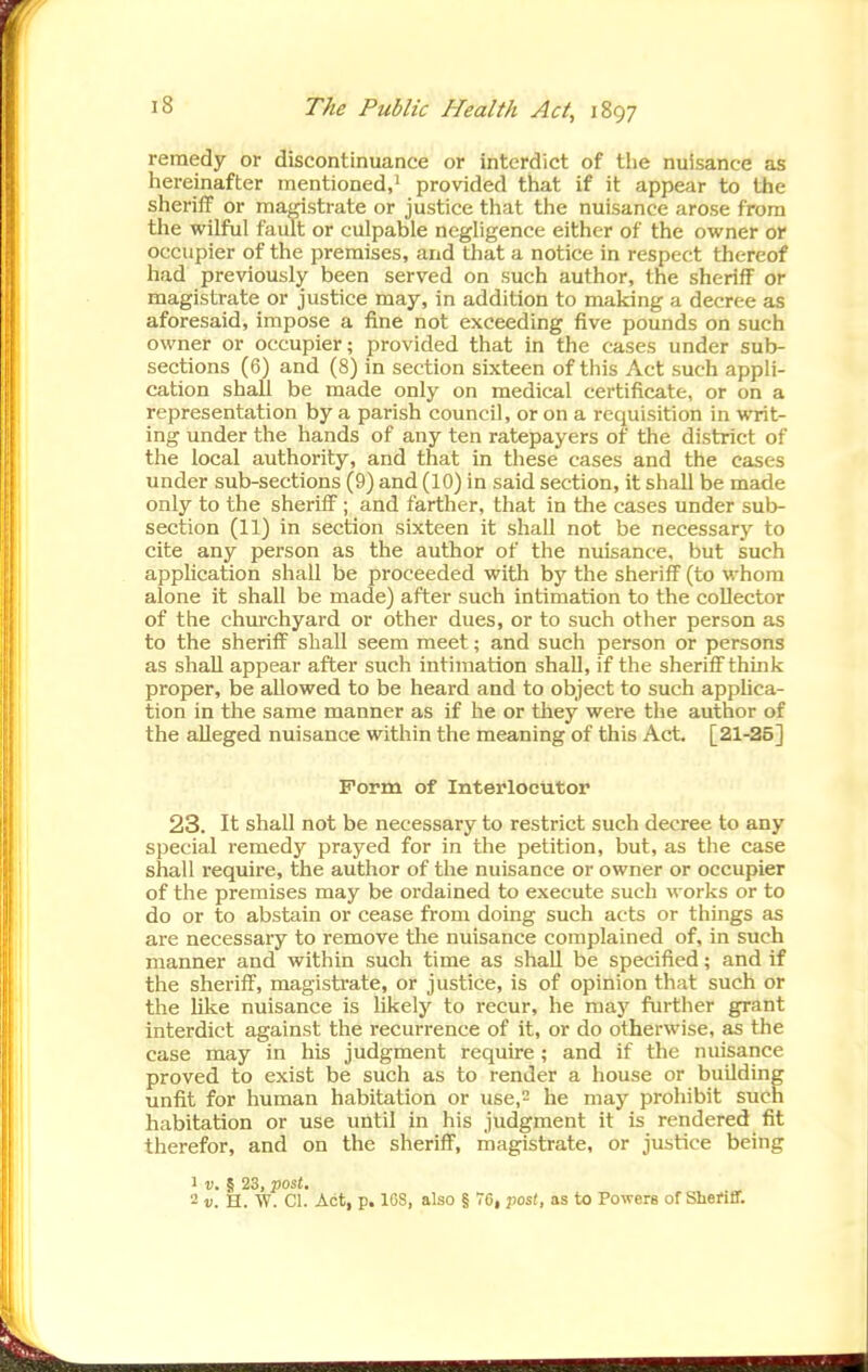 remedy or discontinuance or interdict of the nuisance as hereinafter mentioned,^ provided that if it appear to the sheriff or magistrate or justice that the nuisance arose from the wilful fault or culpable negligence either of the owner or occupier of the premises, and that a notice in respect thereof had previously been served on such author, the sheriff or magistrate or justice may, in addition to making a decree as aforesaid, impose a fine not exceeding five pounds on such owner or occupier; provided that in the cases under sub- sections (6) and (8) in section sixteen of this Act such appli- cation shall be made only on medical certificate, or on a representation by a parish council, or on a requisition in writ- ing under the hands of any ten ratepayers of the district of the local authority, and that in these cases and the cases under sub-sections (9) and (10) in said section, it shall be made only to the sheriff ; and farther, that in the cases under sub- section (11) in section sixteen it shall not be necessary to cite any person as the author of the nuisance, but such application shall be proceeded with by the sheriff (to whom alone it shall be made) after such intimation to the collector of the chui'chyard or other dues, or to such other person as to the sheriff shall seem meet; and such person or persons as shall appear after such intimation shall, if the sheriff think proper, be allowed to be heard and to object to such applica- tion in the same manner as if he or they were the author of the alleged nuisance within the meaning of this Act. [21-25] Form of Interlocutor 23. It shall not be necessary to restrict such decree to any special remedy prayed for in the petition, but, as the case shall require, the author of the nuisance or owner or occupier of the premises may be ordained to execute such works or to do or to abstain or cease from doing such acts or things as are necessary to remove the nuisance complained of, in such manner and within such time as shall be specified; and if the sheriff, magistrate, or justice, is of opinion that such or the like nuisance is likely to recur, he raaj^ further grant interdict against the recurrence of it, or do otherwise, as the case may in his judgment require; and if the nuisance proved to exist be such as to render a house or building unfit for human habitation or use,2 he may prohibit such habitation or use until in his judgment it is rendered fit therefor, and on the sheriff, magistrate, or justice being 1 V. § 23, post. - V. H. W. CI. Act, p. IGS, also § 76, yiosl, as to Powers of Shefiff.