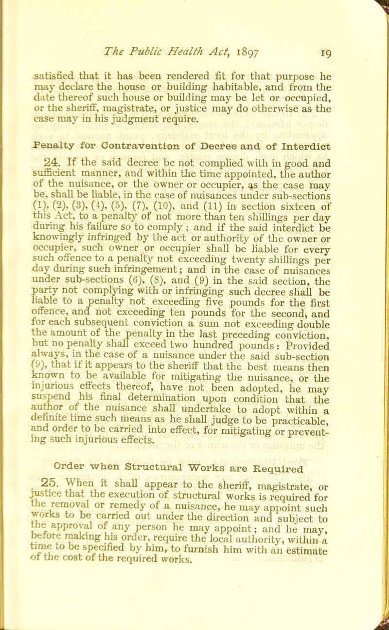 satisfied that it has been rendered fit for that purpose he may declare the house or building habitable, and from the date thereof such house or building may be let or occupied, or the sheriiF, magistrate, or justice may do otherwise as the case may in his judgment require. Penalty for Contravention of Decree and of Interdict 24. If the said decree be not comphed with in good and suiBcient manner, and within the time appointed, the auiiior of the nuisance, or the owner or occupier, ^s the case may be, shall be liable, in the case of nuisances under sub-sections (1), (2), (3), (4), (5), (7), (10), and (11) in section sixteen of this Act, to a penalty of not more than ten shillings per day during his failure so to comply ; and if the said interdict be knowingly infringed by the act or authority of the owner or occupier, such owner or occupier shall be hable for every such offence to a penalty not exceeding twenty shillings per day during such infringement; and in the case of nuisances under sub-sections (6), (8), and (9) in the said section, the party not complying with or infringing such decree shall be liable to a penalty not exceeding five pounds for the first offence, and not exceeding ten pounds for the second, and for each subsequent conviction a sum not exceeding double the amount of the penalty in the last preceding conviction, but no penalty shall exceed two hundred pounds : Provided always, in the case of a nuisance under the said sub-section (&), that if it appears to the sheriff that the best means then known to be available for mitigating the nuisance, or the injurious efi'ects thereof, have not been adopted, he may suspend his final determination upon condition that the author of the nuisance shall undertake to adopt within a definite time such means as he shall judge to be practicable, and order to be carried into effect, for mitigating or prevent- ing such injurious effects. Order when Structural Works are Required 25. When it shall appear to the sheriff, magistrate, or justice that the execution of structural works is required for the removal or remedy of a nuisance, he may appoint such works to be earned out under the direction and subiect to the approval of any person he may appoint; and he may, before making his order, require the local authority, within a time to be specified by him, to furnish him with an estimate 01 the cost of the required works.