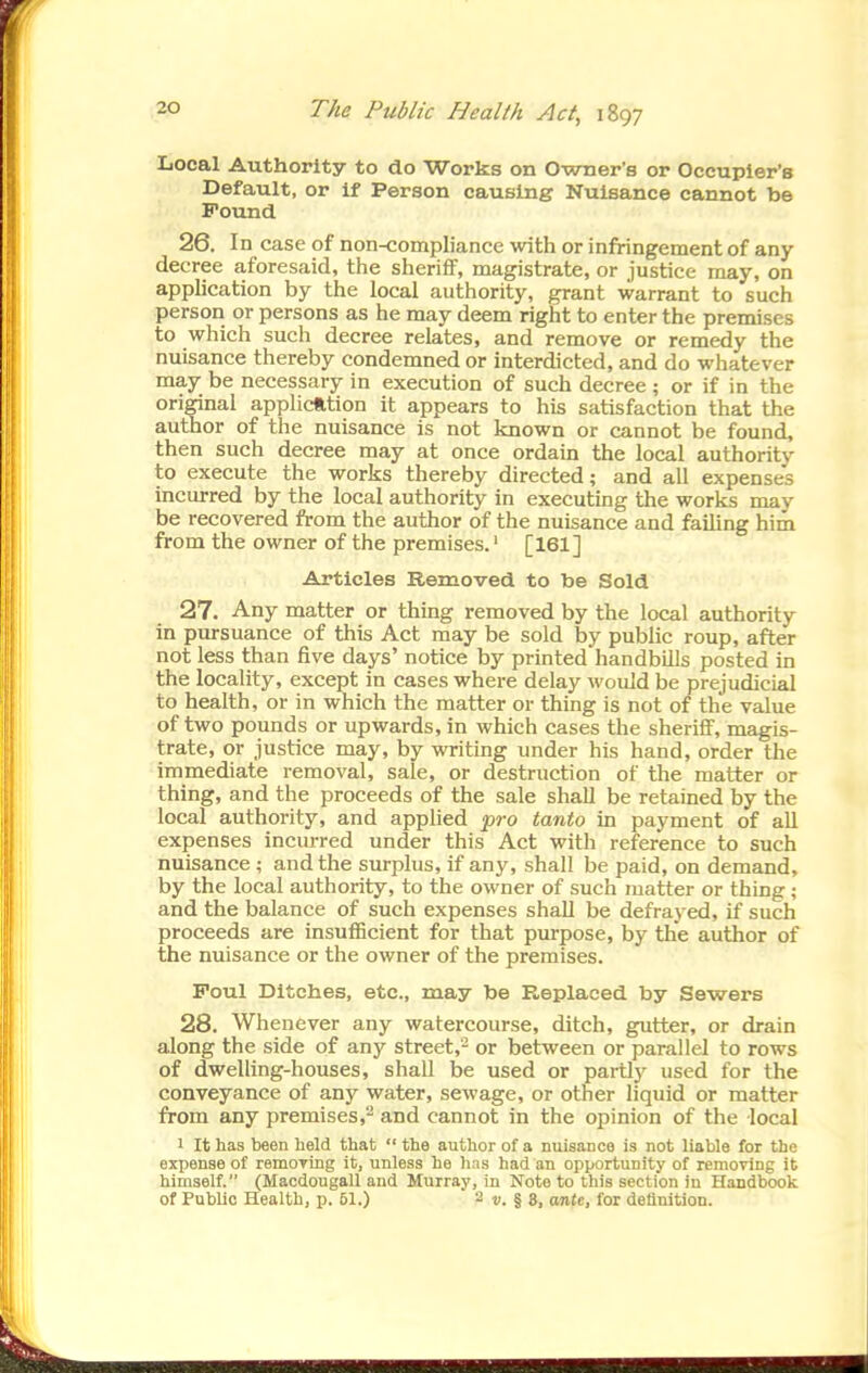 Local Authority to do Works on Owner's or Occupier's Default, or if Person causing Nuisance cannot be Found 26. In case of non-compliance with or infringement of any decree aforesaid, the sheriflF, magistrate, or justice may, on apphcation by the local authority, grant warrant to such person or persons as he may deem right to enter the premises to which such decree relates, and remove or remedy the nuisance thereby condemned or interdicted, and do whatever may be necessary in execution of such decree ; or if in the original application it appears to his satisfaction that the author of the nuisance is not known or cannot be found, then such decree may at once ordain the local authority to execute the works thereby directed; and all expenses incurred by the local authority in executing the works may be recovered from the author of the nuisance and failing him from the owner of the premises.' [161] Articles Removed to be Sold 27. Any matter or thing removed by the local authority in pursuance of this Act may be sold by public roup, after not less than five days' notice by printed handbills posted in the locality, except in cases where delay would be prejudicial to health, or in which the matter or thing is not of the value of two pounds or upwards, in which cases the sheriif, magis- trate, or justice may, by writing under his hand, order the immediate removal, sale, or destruction of the matter or thing, and the proceeds of the sale shall be retained by the local authority, and appUed 'pro tanto in payment of all expenses incm-red under this Act with reference to such nuisance ; and the surplus, if any, shall be paid, on demand, by the local authority, to the owner of such matter or thing; and the balance of such expenses shall be defrayed, if such proceeds are insufficient for that purpose, by the author of the nuisance or the owner of the premises. Foul Ditches, etc., may be K,eplaced by Sewers 28. Whenever any watercourse, ditch, gutter, or drain along the side of any street,- or between or parallel to rows of dwelling-houses, shall be used or partly used for the conveyance of any water, sewage, or other liquid or matter from any premises,^ and cannot in the opinion of the local ' It has been held that  the author of a nuisance is not liable for the expense of remoTing it, unless he has had an opportunity of remoring it himself. (Macdougall and Murray, in Note to this section in Handbook