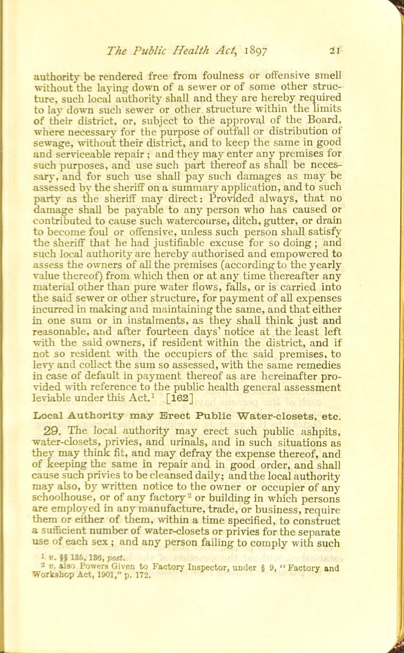 authority be rendered free from foulness or offensive smell without the laying down of a sewer or of some other struc- ture, such local authority shall and they are hereby required to lay down such sewer or other, structure witliin the limits of their district, or, subject to the approval of the Board, where necessary for the purpose of outfall or distribution of sewage, without their district, and to keep the same in good and serviceable repair ; and they may enter any premises for such purposes, and use such part thereof as shall be neces- sary, and for such use shall pay such damages as may be assessed by the sheriff on a summary application, and to such party as the sheriff may direct: Provided always, that no damage shall be payable to any person who has caused or contributed to cause such watercourse, ditch, gutter, or drain to become foul or offensive, unless such person shall satisfy the sheriff that he had justifiable excuse for so doing ; and such local authority are hereby authorised and empowered to assess the owners of all the premises (according to the yearly value thereof) from which then or at any time thereafter any material other than pure water flows, falls, or is carried into the said sewer or other structure, for payment of all expenses incurred in making and maintaining the same, and that either in one sum or in instalments, as they shall think just and reasonable, and after fourteen days' notice at the least left with the said owners, if resident within the district, and if not so resident with the occupiers of the said premises, to levj- and collect the sum so assessed, with the same remedies in case of default in payment thereof as are hereinafter pro- \ided with reference to the public health general assessment leviable under this Act.^ [162] Local Authority may Erect Public Water-closets, etc. 29. The local authority may erect such public ashpits, water-closets, privies, and urinals, and in such situations as they may think fit, and may defray the expense thereof, and of keeping the same in repair and in good order, and shall cause such privies to be cleansed daily; and the local authority may also, by written notice to the owner or occupier of any schoolhouse, or of any factory - or building in which persons are employed in any manufacture, trade, or business, require them or either of them, within a time specified, to construct a sufficient number of water-closets or privies for the separate use of each sex ; and any person failing to comply with such ' V. 135,136, port. V. also Powers Given to Factory Inspector, under § 9, Factory and