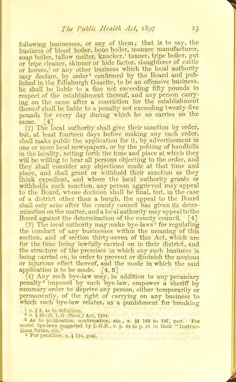 following businesses, or any of tliem; that is to say, the business of blood boiler, bone boiler, manure manufacturer, soap boiler, tallow melter, knacker,^ tanner, tripe boiler, gut or tripe cleaner, skinner or hide factor, slaughterer of cattle or horses,' or any other business which the local authority may declare, by order- confirmed by the Board and pub- lished in the Edinburgh Gazette, to be an offensive business, he shall be liable to a fine not exceeding iifty pounds in respect of the establishment thereof, and any person cariy- ing on the same after a conviction for the establishment thereof shall be hable to a penalty not exceeding twenty-five pounds for every day during which he so carries on the same. [4] (2) The local authority shall give their sanction by order, but, at least fourteen days before making any such order, shall make public the application for it, by advei-tisement in one or more local newspapers, or by the posting of handbiUs in the locality, setting forth the time and place at which they will be willing to hear all persons objecting to the order, and they shall consider any objections made at that time and place, and shall grant or withhold their sanction as they think expedient, and where the local authority grants or withholds such sanction, any person aggrieved may appeal to the Board, whose decision shall be final, but, in the case of a district other than a burgh, the appeal to the Board shall only arise after the county council has given its deter- mination on the matter, and a local authority may appeal to the Board against the determination of the county council. [4] (3) The local authority may make bye-laws ^ for regulating the conduct of any businesses within the meaning of this section, and of section thirty-seven of this Act, which are for the time being lawfully carried on in their district, and the structure of the premises in which any such business is being carried on, in order to prevent or (diminish the noxious or injurious effect thereof, and the mode in which the said application is to be made. [4, 5] penalty^ imposed by such bye-law, empower a sheriff by summary order to deprive any person, either temporarily or pyermanently, of the right of carrying on any business to which such bye-law relates, as a punishment for breaking 1 D. i 3, as to definition. 2 o. I S'j (2), L.G. (Scot.) Act, 1894. 8 As to publication, confirmation, etc., d. §§ 183 to 187, 'post. For model bye-lawa .suggested by L.G.B., v. p. 44 to p. 6G in their Instruc- tions forma, etc. < For penalties, o. } 184, potl. addition to any pecuniary