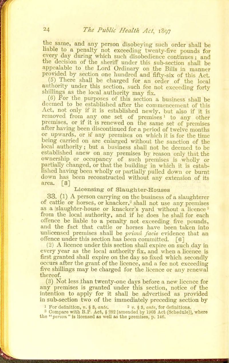 the same, and any person disobeying such order shall be liable to a penalty not exceeding twenty-five pounds for every day during which such disobedience continues; and the decision of the sheriff under this sub-section shall be appealable to the Lord Ordinary on the Bills in manner provided by section one hundred and fifty-sbc of this Act (5) There shall be charged for an order of the local authority under this section, such fee not exceeding forty shillings as the local authority may fix. (6) For the purposes of this section a business shall be deemed to be established after the commencement of this Act, not only if it is estabUshed newly, but also if it is removed from any one set of premises' to any other premises, or if it is renewed on the same set of premises after having been discontmued for a period of twelve months or upwards, or if any premises on which it is for the time being carried on are enlarged without the sanction of the local authority; but a business shall not be deemed to be established anew on any premises by reason only that the ownership or occupancy of such premises is wholly or partially changed, or that the building in which it is estab- lished having been wholly or partially pulled down or burnt down has been reconstructed without any extension of its area. [3] Licensing of Slaughter-Houses 33. (1) A person carrying on the business of a slaughterer of cattle or horses, or knacker,- shall not use any premises as a 'slaughter-house or knacker's yard without a licence ^ from the local authority, and if he does he shall for each offence be liable to a penalty not exceeding five pounds, and the fact that cattle or horses have been taken into unlicensed premises shall be prima facie evidence that an offence under this section has been committed. [6] (2) A licence under this section shall expire on such day in every year as the local authority fix, and when a hcence is first granted shall expire on the day so fixed which secondly occurs after the grant of the licence, and a fee not exceeding five shillings may be charged for the licence or any renewal thereof. (3) Not less .than twenty-one day.s before a new licence for any premises is granted under this section, notice of the intention to apply for it shall be advertised as provided in sub-section two of the immediately preceding section by 1 For definition, v. § 8, ante. - v. ^S, ante, for definitions. ^ Compare with B.P. Act, § 282 [amended by 1908 Act (Schedule)], where the person  is licensed as well as the premises, p. 146.